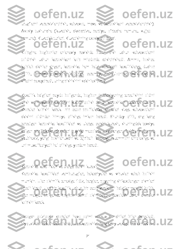 urug‘larni   zararsizlantirish,   sabzavot,   meva   va   kartoshkani   zararsizlantirish).
Asosiy   tushuncha   (kuzatish,   ekspertiza,   partiya,   o‘rtacha   namuna,   xujjat   –
namuna). Kuzatish turlari. Kuzatishning asosiy qoidalari.  
Ko'pgina   bog'bonlar   an'anaviy   ravishda   butun   qish   uchun   sabzavotlarni
to'ldirish   uchun   kartoshkani   ko'p   miqdorda   etishtirishadi.   Ammo,   boshqa
ko'plab   ekinlar   singari,   kartoshka   ham   ba'zi   xarakterli   kasalliklarga   duchor
bo'lib,   fermerning   sa'y-harakatlariga   qaramay,   mahsulotning   hosildorligi   va
sifatini pasaytiradi, uning pishishini sekinlashtiradi.
Kasallik   belgilari   paydo   bo'lganda,   bog'bon   infektsiyaning   tarqalishini   oldini
olish   va   mevaning   sog'lig'ini   saqlab   qolish   uchun   kartoshkani   davolash   uchun
choralar   ko'rishi   kerak.   Bir   qator   profilaktika   choralari   sizga   sabzavotlarni
ekishni   oldindan   himoya   qilishga   imkon   beradi.   Shunday   qilib,   eng   keng
tarqalgan   kartoshka   kasalliklari   va   ularga   qarshi   kurash,   shuningdek   tavsiya
etilgan   profilaktika   choralari   quyida   maqolada   tasvirlangan.   Ushbu   ma'lumot,
shubhasiz,   yangi   boshlanuvchi   va   tajribali   fermerga   muammoni   aniqlashga   va
uni muvaffaqiyatli hal qilishga yordam beradi.
Kartoshka kasalliklari va ularga qarshi kurash
Kartoshka   kasalliklari   zamburug'lar,   bakteriyalar   va   viruslar   sabab   bo'lishi
mumkin.  Ular  o'simlik   tanasiga   ildiz,  barglar,  poyaning  shikastlangan  qismlari
orqali kiradi. Har bir kasallik uchun bir qator xarakterli belgilar mavjud bo'lib,
ular   mavjud   bo'lganda   bog'bon   darhol   o'simliklarni   davolash   uchun   choralar
ko'rishi kerak.
Patogen   qo'ziqorin   sporalari   havo   oqimi   va   suv   tomchilari   bilan   tarqaladi.
Uyqusiz   holatda   harakatlanib,   ular   kartoshka   barglari   yuzasiga   biriktiriladi   va
21 