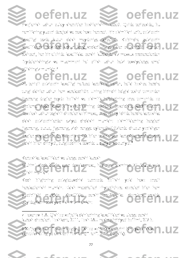 rivojlanish   uchun   qulay   sharoitlar   boshlanishini   kutadi.   Qoida   tariqasida,   bu
namlikning yuqori darajasi va past havo harorati. Bir o'simlikni urib, qo'ziqorin
kasalligi   tezda   butun   ekish   maydoniga   tarqaladi.   Ko'pincha   qo'ziqorin
kasalliklarini   davolash   uchun   keng   spektrli   fungitsidlar   qo'llaniladi.   Bundan
tashqari,   har   bir   alohida   kasallikka   qarshi   kurashda   siz   maxsus   preparatlardan
foydalanishingiz   va   muammoni   hal   qilish   uchun   ba'zi   tavsiyalarga   amal
qilishingiz mumkin. 7
Bu   taniqli   qo'ziqorin   kasalligi   nafaqat   kartoshka   uchun,   balki   boshqa   barcha
tungi   ekinlar   uchun   ham   xarakterlidir.   Uning   birinchi   belgisi   tashqi   tomondan
jigarrang   dog'lar   paydo   bo'lishi   va   o'simlik   barglarining   orqa   tomonida   oq
qoplama.   Agar   kasallik   rivojlanishining   dastlabki   bosqichida   kech   blightni
davolash uchun tegishli choralar ko'rilmasa, unda bir oy ichida barcha kartoshka
ekish   qo'ziqorinlardan   aziyat   chekishi   mumkin:   o'simliklarning   barglari
jigarrang,   quruq,   jigarrang,   zich   rangga   aylanadi.   ildizlarda   chuqur   yopishgan
dog'lar   paydo   bo'ladi.   Yuqori   namlik   bilan   ta'sirlangan   kartoshka   tepalari   vaqt
o'tishi bilan chiriydi, qurg'oqchilik davrida u quriydi va quriydi. 8
Kartoshka kasalliklari va ularga qarshi kurash
Muhim!   Kech   blight,   agar   davolanmasa,   hosilning   taxminan   70   foizini   yo'q
qilishi mumkin.
Kech   blightning   qo'zg'atuvchisi   tuproqda   bo'lishi   yoki   havo   orqali
harakatlanishi   mumkin.   Ekish   materiallari   Phytophthora   sporalari   bilan   ham
yuqtirilishi   mumkin.   Kasallikka   qarshi   profilaktika   choralari   orasida
quyidagilarni tavsiya qilishimiz mumkin:
7   Hasanov B.A. Qishloq xo‘jalik ekinlarining kasalliklari va ularga qarshi 
kurash choralari. Toshkent, 2011, ToshDAU nashr tahririyati bo‘limi, 207 b.  
8   Xo‘jayev Sh.T. “Entomologiya, qishloq xo‘jalik ekinlarini himoya qilish va 
agrotoksikologiya asoslari. Toshkent, “Fan”. 2016. (darslik).
22 