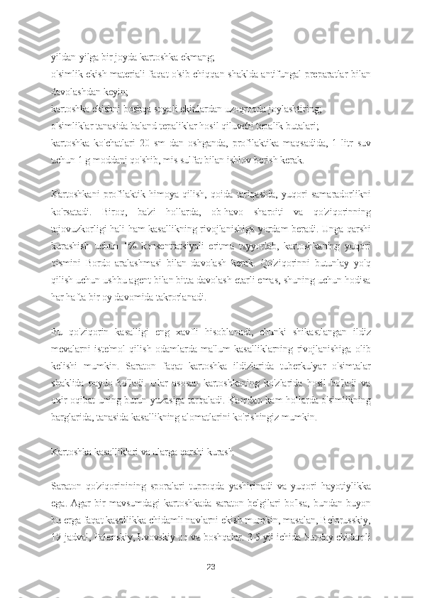 yildan-yilga bir joyda kartoshka ekmang;
o'simlik ekish materiali faqat o'sib chiqqan shaklda antifungal preparatlar bilan
davolashdan keyin;
kartoshka ekishni boshqa soyali ekinlardan uzoqroqda joylashtiring;
o'simliklar tanasida baland tepaliklar hosil qiluvchi tepalik butalari;
kartoshka   ko'chatlari   20   sm   dan   oshganda,   profilaktika   maqsadida,   1   litr   suv
uchun 1 g moddani qo'shib, mis sulfat bilan ishlov berish kerak.
Kartoshkani   profilaktik   himoya   qilish,   qoida   tariqasida,   yuqori   samaradorlikni
ko'rsatadi.   Biroq,   ba'zi   hollarda,   ob-havo   sharoiti   va   qo'ziqorinning
tajovuzkorligi hali ham kasallikning rivojlanishiga yordam beradi. Unga qarshi
kurashish   uchun   1%   konsentratsiyali   eritma   tayyorlab,   kartoshkaning   yuqori
qismini   Bordo   aralashmasi   bilan   davolash   kerak.   Qo'ziqorinni   butunlay   yo'q
qilish uchun ushbu agent bilan bitta davolash etarli emas, shuning uchun hodisa
har hafta bir oy davomida takrorlanadi.
Bu   qo'ziqorin   kasalligi   eng   xavfli   hisoblanadi,   chunki   shikastlangan   ildiz
mevalarni   iste'mol   qilish   odamlarda   ma'lum   kasalliklarning   rivojlanishiga   olib
kelishi   mumkin.   Saraton   faqat   kartoshka   ildizlarida   tuberkulyar   o'simtalar
shaklida   paydo   bo'ladi.   Ular   asosan   kartoshkaning   ko'zlarida   hosil   bo'ladi   va
oxir-oqibat uning butun yuzasiga tarqaladi. Kamdan kam hollarda o'simlikning
barglarida, tanasida kasallikning alomatlarini ko'rishingiz mumkin.
Kartoshka kasalliklari va ularga qarshi kurash
Saraton   qo'ziqorinining   sporalari   tuproqda   yashirinadi   va   yuqori   hayotiylikka
ega.   Agar   bir   mavsumdagi   kartoshkada   saraton   belgilari   bo'lsa,   bundan   buyon
bu erga faqat kasallikka chidamli navlarni ekish mumkin, masalan, Belorusskiy,
19-jadval, Falenskiy, Lvovskiy oq va boshqalar. 3-5 yil ichida bunday chidamli
23 