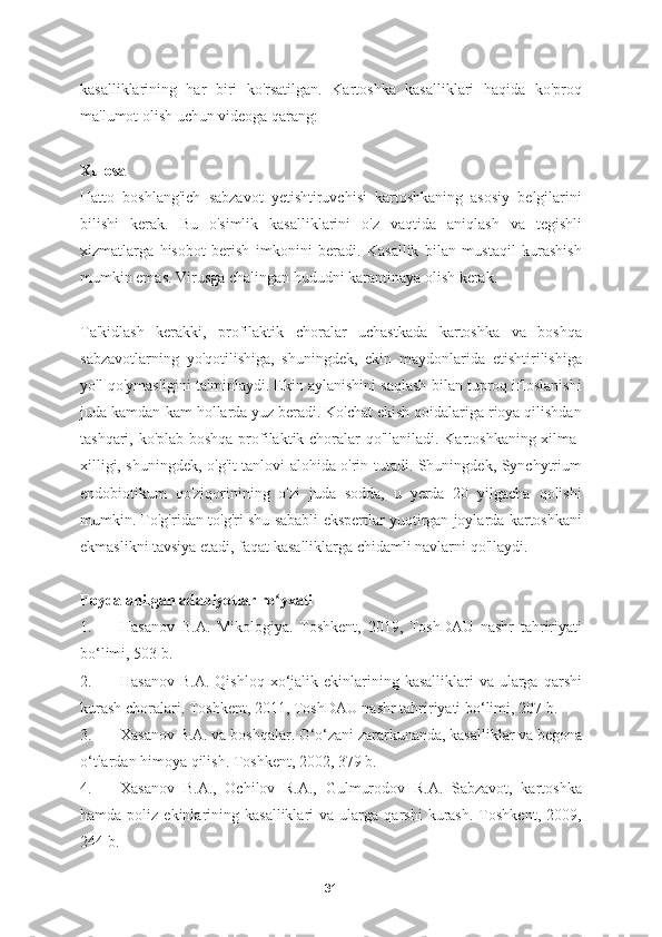 kasalliklarining   har   biri   ko'rsatilgan.   Kartoshka   kasalliklari   haqida   ko'proq
ma'lumot olish uchun videoga qarang:
Xulosa
Hatto   boshlang'ich   sabzavot   yetishtiruvchisi   kartoshkaning   asosiy   belgilarini
bilishi   kerak.   Bu   o'simlik   kasalliklarini   o'z   vaqtida   aniqlash   va   tegishli
xizmatlarga   hisobot   berish   imkonini   beradi.   Kasallik   bilan   mustaqil   kurashish
mumkin emas. Virusga chalingan hududni karantinaya olish kerak.
Ta'kidlash   kerakki,   profilaktik   choralar   uchastkada   kartoshka   va   boshqa
sabzavotlarning   yo'qotilishiga,   shuningdek,   ekin   maydonlarida   etishtirilishiga
yo'l qo'ymasligini ta'minlaydi. Ekin aylanishini saqlash bilan tuproq ifloslanishi
juda kamdan-kam hollarda yuz beradi. Ko'chat ekish qoidalariga rioya qilishdan
tashqari, ko'plab boshqa profilaktik choralar qo'llaniladi. Kartoshkaning xilma-
xilligi, shuningdek, o'g'it tanlovi alohida o'rin tutadi. Shuningdek, Synchytrium
endobiotikum   qo'ziqorinining   o'zi   juda   sodda,   u   yerda   20   yilgacha   qolishi
mumkin. To'g'ridan-to'g'ri shu sababli ekspertlar yuqtirgan joylarda kartoshkani
ekmaslikni tavsiya etadi, faqat kasalliklarga chidamli navlarni qo'llaydi.
Foydalanilgan adabiyotlar ro yxatiʻ
1. Hasanov   B.A.   Mikologiya.   Toshkent,   2019,   ToshDAU   nashr   tahririyati
bo‘limi, 503 b.  
2. Hasanov  B.A.  Qishloq  xo‘jalik ekinlarining kasalliklari   va  ularga  qarshi
kurash choralari. Toshkent, 2011, ToshDAU nashr tahririyati bo‘limi, 207 b.  
3. Xasanov B.A. va boshqalar. G‘o‘zani zararkunanda, kasalliklar va begona
o‘tlardan himoya qilish. Toshkent, 2002, 379 b.  
4. Xasanov   B.A.,   Ochilov   R.A.,   Gulmurodov   R.A.   Sabzavot,   kartoshka
hamda   poliz   ekinlarining  kasalliklari   va  ularga   qarshi   kurash.   Toshkent,   2009,
244 b.  
31 