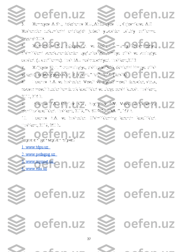 5. Xamrayev   A.Sh.,   Bekchanov   X.U,.Abdullayev   I.I,.Kojevnikova   A.G   –
Xasharotlar   turkumlarini   aniqlagich   jadvali   yuzasidan   uslubiy   qo‘llanma.
Urganch2008.  
6. Xolmurodov   E.,   Boltayev   B.   va   boshq.-   Umumiy   Entomologiya,
o‘simliklarni   zararkunandalardan   uyg‘unlashgan   himoya   qilish   va   zoologiya
asoslari. (Us.qo‘llanma). ToshDAU nashr taxririyati. Toshkent,2012  
7. Xo‘jayev Sh.T. “Entomologiya, qishloq xo‘jalik ekinlarini himoya qilish
va agrotoksikologiya asoslari. Toshkent, “Fan”. 2016. (darslik).  
8. Hasanov   B.A.   va   boshqalar.   Mevali   va  ѐSng‘oq   mevali   daraxtlar,   sitrus,
rezavor mevali butalar hamda tok kasalliklari va ularga qarshi kurash. Toshkent,
2010, 316 b.  
9. Hasanov   B.A.,   Ochilov   R.O.,   Boyjigitov   F.M.   Mevali   daraxtlarning
monilioz kasallklari. Toshkent, 2019, “NISO POLIGRAF”, 167 B.  
10. Hasanov   B.A.   va   boshqalar.   O‘simliklarning   karantin   kasalliklari.
Toshkent, 2019, 260 b .  
Foydalanilgan saytlar ro'yxati
1. www.tdpu.uz  
2. www.pedagog.uz  
3. www.ziyonet.uz  
4. www.edu.uz
32 