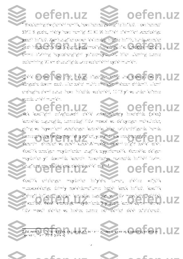 TSistalarning rivojlanishi namlik, havo haroratiga bog’liq bo’ladi. Havo harorati
5240   S   gacha,   nisbiy   havo   namligi   60-80   %   bo’lishi   o’simlikni   zararlashiga
yetarli   bo’ladi.   Zamburug’lar   asosan   kislorodga   bog’liq   bo’lib,   bunda   sporalar
tinch holatga o’tishida  kislorod yetishmasligi  hisobiga o’sa olmasligi  mumkin,
ammo   o’zining   hayotchangligini   yo’qotmaydi.   Bu   bilan   ularning   tuproq
qatlamining  70 sm chuqurligida uzoq saqlanishini aytish mumkin.    
Qishki   sporalar   faqat   tinch   holatga   o’tgandan   so’ng   una   boshlaydi   va   70
kungacha   davom   etadi.   Ular   tashqi   muhit   omillarga   nisbatan   chidamli.   Ularni
anchagina qismi quruq   havo   holatida   saqlanishi, 10-13 yil va undan ko’proq
vaqtda unishi mumkin.   
Rak   kasalligini   qo’zg’atuvchi   qishki   zoosporalangiy   bosqichida   (tsista)
kartoshka   tugunagida,   tuproqdagi   ildiz   mevasi   va   ekilayotgan   mahsulotlar,
go’ng   va   hayvonlarni   zararlangan   kartoshka   bilan   oziqlantirilganda   hamda
tuproqqa ishlov berilayotgan ish qurollari, yomg’irli suv orqali tarqaladi.  
Karantin     choralari   va   qarshi   kurash.Almashlab   ekishni   to’g’ri   tashkil   etish.
Kasallik   tarqalgan   maydonlardan   urug’lik   tayyorlamaslik.   Kartoshka   ekilgan
maydonlar   yil   davomida   karantin   fitosanitariya   nazoratida   bo’lishi   lozim.
Urug’larni erta muddatlarda ekishni tashkil etish.  2
Kasallik   aniqlangan   maydonlar   bo’yicha   tuman,   qishloq   xo’jalik
mutaxassislariga   doimiy   ravishdama’lumot   berish   kerak   bo’ladi.   kasallik
o’chog’i   bo’lgan   joylardan   kartoshka   tuganagi   va   ildiz   mevalarini   keltirish
to’xtatiladi.   Kasallik   tarqalgan   maydonlarda   5   yilgacha   kartoshka,   pomidor   va
ildiz   mevali   ekinlar   va   boshqa   tuproq   osti   ekinlari   ekish   ta’qiqlanadi.
2  Xo‘jayev Sh.T. “Entomologiya, qishloq xo‘jalik ekinlarini himoya qilish va agrotoksikologiya asoslari. 
Toshkent, “Fan”. 2016. (darslik).
4 