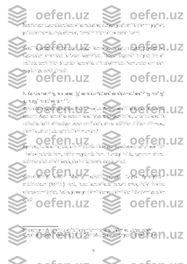 Zararlangan tugunaklar, kartoshka palagi va qurigan yog’ochlik qismini yig’ish,
yo’qotish hamda ohak eritmasi, formalin bilan ishlov berish lozim.  
Kasallik   tarqalishini   aniqlash   uchun   kartoshka   palagi,   qurigan   poyalari   va
tugunaklari   sinchiklab   ko’zdan   kechiriladi.   Dalani   diagonali   bo’ylab   bir   xil
oraliqda   tartib  bilan  5  tupdan  kartoshka  olib  tekshiriladi.  Namunalar  soni   ekin
maydoniga qarab olinadi. 
2. Kartoshkaning rak kasalligi xarakteristikasi va sistematikasining hozirgi
kundagi holati va tahlili.
Kartoshkaning ko'pgina kasalliklari  mavjud. Ammo xavfli  kasallik  - kartoshka
saratoni.  Agar   kartoshka  saraton   kasalligiga  chalingan   bo'lsa,  unda   bu  kasallik
oqibatida   kelib   chiqadigan   zarar   profilaktik   chora-tadbirlar   oldidan   olinmasa,
o'simlik uchun juda og'ir bo'lishi mumkin. 3
Ayniqsa, bu kasallik juda ko'p miqdorda o'stirilgan bu sabzavot uchun xavflidir
-   issiqxonalarda   ham,   ochiq   maydonda   ham.   Bunday   holda,   agronom   chora-
tadbirlar talab qilishi kerak, aks holda barcha ekin buziladi.
Kartoshkaning   saraton   kasalligi   sababli   patogen   fungus   Synchytrium
endobioticum   (Schilb.)   Pard,   faqat   kartoshkada   parazit   emas,   balki   boshqa
solanas pomidorlar, fizalis, yovvoyi o'simliklar va o'simliklar ildiz tizimiga ta'sir
qiladi.
3   Hasanov B.A. Qishloq xo‘jalik ekinlarining kasalliklari va ularga qarshi 
kurash choralari. Toshkent, 2011, ToshDAU nashr tahririyati bo‘limi, 207 b.  
5 