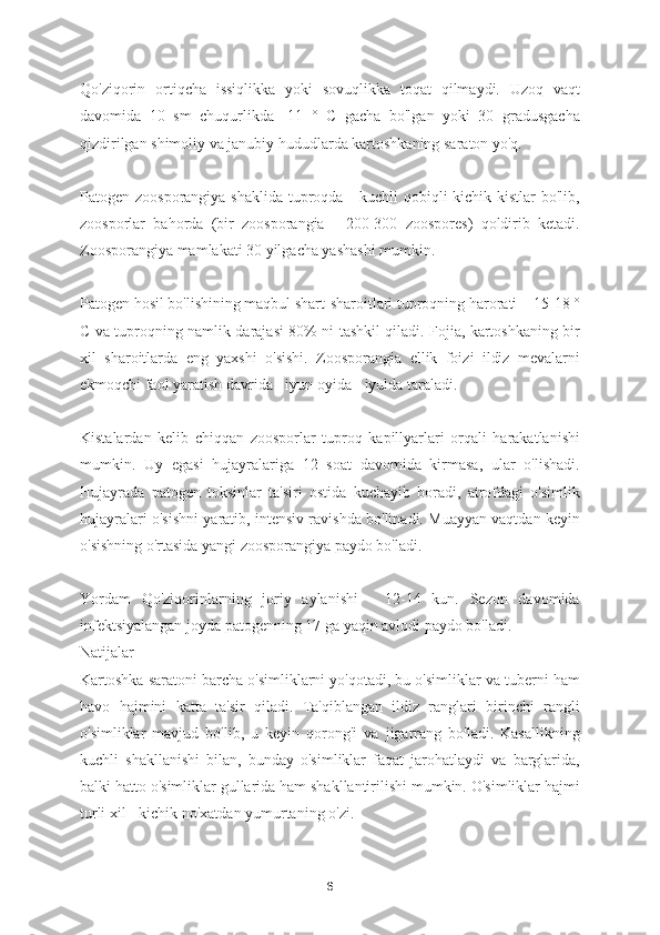 Qo'ziqorin   ortiqcha   issiqlikka   yoki   sovuqlikka   toqat   qilmaydi.   Uzoq   vaqt
davomida   10   sm   chuqurlikda   -11   °   C   gacha   bo'lgan   yoki   30   gradusgacha
qizdirilgan shimoliy va janubiy hududlarda kartoshkaning saraton yo'q.
Patogen zoosporangiya shaklida  tuproqda - kuchli qobiqli  kichik kistlar  bo'lib,
zoosporlar   bahorda   (bir   zoosporangia   -   200-300   zoospores)   qoldirib   ketadi.
Zoosporangiya mamlakati 30 yilgacha yashashi mumkin.
Patogen hosil bo'lishining maqbul shart-sharoitlari tuproqning harorati + 15-18 °
C va tuproqning namlik darajasi 80% ni tashkil qiladi. Fojia, kartoshkaning bir
xil   sharoitlarda   eng   yaxshi   o'sishi.   Zoosporangia   ellik   foizi   ildiz   mevalarni
ekmoqchi faol yaratish davrida - iyun oyida - iyulda taraladi.
Kistalardan   kelib   chiqqan   zoosporlar   tuproq   kapillyarlari   orqali   harakatlanishi
mumkin.   Uy   egasi   hujayralariga   12   soat   davomida   kirmasa,   ular   o'lishadi.
Hujayrada   patogen   toksinlar   ta'siri   ostida   kuchayib   boradi,   atrofdagi   o'simlik
hujayralari o'sishni yaratib, intensiv ravishda bo'linadi. Muayyan vaqtdan keyin
o'sishning o'rtasida yangi zoosporangiya paydo bo'ladi.
Yordam   Qo'ziqorinlarning   joriy   aylanishi   -   12-14   kun.   Sezon   davomida
infektsiyalangan joyda patogenning 17 ga yaqin avlodi paydo bo'ladi.
Natijalar
Kartoshka saratoni barcha o'simliklarni yo'qotadi, bu o'simliklar va tuberni ham
havo   hajmini   katta   ta'sir   qiladi.   Ta'qiblangan   ildiz   ranglari   birinchi   rangli
o'simliklar   mavjud   bo'lib,   u   keyin   qorong'i   va   jigarrang   bo'ladi.   Kasallikning
kuchli   shakllanishi   bilan,   bunday   o'simliklar   faqat   jarohatlaydi   va   barglarida,
balki hatto o'simliklar gullarida ham shakllantirilishi mumkin. O'simliklar hajmi
turli xil - kichik no'xatdan yumurtaning o'zi.
6 