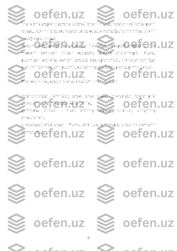 Eng   kichik   grayish-jigarrang   tüberküller   stolonlarda,   barglar   oqsillarida   yashil
rangga, ba'zi hollarda esa barglar ustida va gulzorlarda (gullar bir-biriga qo'shib
o'sadi) paydo bo'ladi.
Saraton   hech   qachon   kartoshkaning   ildizlariga   o'tmaydiShu   sababli,   ildiz
mevasini   ekmoqchi   bo'lgan   vaqtgacha   kasallik   aniqlanmaydi.   Kuzda,
yuqtirilgan   kartoshka   sezilarli   darajada   erga   aylantiriladi,   boshqalari   atrofdagi
sog'lom ildiz mevalarni yuqtirib, saqlashning dastlabki oylarida yomonlashadi.
Yoz issiq bo'lsa, saraton boshqa shakllarni olishi mumkin:
bargliqobiqdagi   o'simliklar,   daraxt   tanasi   bo'ylab   bo'shashgan   barglar   yoki
qo'ziqorin qo'ziqorinlariga o'xshash bo'lsa;
gofrirovka   qilinadi   -   musht   sirtining   tekisligi,   po'stloqi,   qobig'ining
shovullanishi;
qoraqarag'ali  shakllangan  - Yumru terisi  juda ko'p mayda qoraqo'tir qismlarini
qamrab oladi.
8 