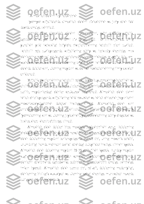 1 Almashlab ekishni loyihalashtirish
Fyermyer   xo‘jaliklarida   almashlab   ekishni   o‘zlashtirish   va   joriy   etish   ikki
davrda amalga oshiriladi.
Birinchi   davr   almashlab   ekishni   o‘zlashtirishni,   ya’ni   tashkiliy-xo‘jalik,
agrotexnika   va   yer   tuzish   ishlarini   o‘z   ichiga   oladi.   Har   bir   xo‘jalikda   uning
yunalishi   yoki   ixtisosligi   bo‘yicha   rivojlantirishning   istiqbolli   plani   tuziladi.
Istiqbolli   reja   tuzilayotganda   xo‘jalikning   tabiiy   va   iqtisodiy   sharoitiga   mos
ekinlarning   ratsional   strukturasi   aniqlanadi,   ularning   nisbatiga   muvofiq   dala,   em-
xashak   va   maxsus   almashlab   ekishning   to‘g‘ri   tizimi   ishlab   chiqiladi.   Almashlab
ekishda dalalar soni, ularning maydoni va ekinlar navbatlanishining ilmiy asoslari
aniklanadi.
Xo‘jalik rivojlanishining istiqbolli rejasi, davlat buyurtmasining bajarilishi va
aholini zarur qishloq xo‘jalik mahsulotlari bilan ta’minlashi  va hokazolar nazarda
tutilib,   maydonlardagi   ekinlar   strukturasi   belgilanadi.   Almashlab   ekish   tizimi
ishlab chiqilayotganda xo‘jalikning ishki resurslari va ishlab chiqarish jrayonlarini
mexanizatsiyalashtirish   darajasi   hisobga   olinadi.   Alamashlab   ekish   soni
aniqlanayotganda   xo‘jalikda   qishloqlarning   joylashishi   va   chorvachilik
fyermalarining soni va ularning joylashishi, yer massivlarining tabiiy chegarasi va
boshqa shart- sharoit e’tiborga olinadi.
Almashlab   ekish   dalalari   bitta   massivda   joylashtirilishi   zarur.   Dalalarning
chekkasi yo‘l, ariq va boshqa tabiiy narsalar bilan chegaralanishi lozim. Almashlab
ekish   dalalarining   maydoni   tanlanayotganda   tuproq   tipi,   uning   mexanik   tarkibi,
unumdorligi hamda mehnatni tashkil etishdagi qulayliklar hisobga olinishi kyerak.
Almashlab   ekish   dalasining   maydoni   25-35   ga   bo‘lishi   kyerak.   Bunday   maydon
sug‘orish   suvlaridan   va   texnikadan   samarali   foydalanishni   ta’minlaydi   hamda
ekinlarni   etishtirishda   agrotexnika   tadbirlarini   tabaqalashtirib   amalga   oshirishga
imkon   byeradi.   Almashlab   ekish   tuproq   tipi,   rel ь efi,   dalalarning   madaniyligi,
ekinlarning   biologik   xususiyati   va   ularning   tashqi   sharoitga   munosabati   nazarda
tutilgan holda o‘zlashtiriladi. 