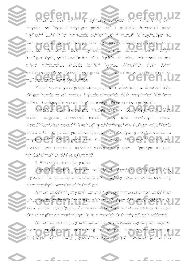 Almashlab   ekish   tizimining   loyihasini   tuzishdan   oldin   xo‘jalikning   ekin
maydoni   va   foydalanilmayotgan   yerlari   ko‘rib   chiqiladi.   Almashlab   ekish
loyihasini   tuzish   bilan   bir   vaqtda   ekinlar   hosilini   muttasil   ko‘paytiradigan   va
tuproq   unumdorligini   oshiradigan   zarur   agrotexnika   tadbirlari   kompleksi   ishlab
chiqiladi.   Almashlab   ekish   loyihasini   tuzishda   dalalar   massivi   to‘g‘ri
konfiguratsiyali,   ya’ni   texnikadan   to‘liq   foydalanish   uchun   imkoniyati   boricha
to‘g‘ri   to‘rtburchak   shaklda   bo‘lishi   kyerak.   Almashlab   ekish   tizimi
aniqlanayotganda va o‘zlashtirilayotganda tuproq kartasidan va tuproqni tekshirish
ma’lumotlaridan keng foydalaniladi.
Yerlari   shamol   yeroziyasiga   uchragan,   kichik   uchastkali,   tut   daraxtlari   ko‘p
ekilgan   hamda   rel ь efi   notekis   joylarda   almashlab   ekish   maydonlari   kichikroq
bo‘ladi. Bunday yerlar asosan Farg‘ona vodiysi, Samarqand viloyatlaridir.
Almashlab   ekish   sxemalarini   hisobga   olgan   xolda   fyermyer   xo‘jaliklari
tashkil   etilganda,   almashlab   ekishni   joriy   etish   mas’uliyati   ortadi.
Respublikamizdagi paxtachilik va bug‘loy etishtirishga ixtisoslashgan xo‘jaliklarda
o‘rtacha   70   -   80   ga   dan   yer   biriktirilgan,   ammo   ba’zi   fyermyer   xo‘jaliklarida   bu
maydonlar   100-   120   ga   gacha   etadi.   SHu   munosabat   bilan   respublika   bo‘yicha
o‘zlashtirilgan   almashlab   ekishning   asosiy   asosiy   qismi     fyermyer   xo‘jaligi
ichidagi almashlab ekishga aylantirildi. 
2. Almashlab ekishni joriy etish
Respublikamizning   fyermyer   xo‘jaliglari   sharoitiga   ijobiy   yondashib,
loyixalarni   har   tomonlama   muhokama   qilib,   bug‘doy-paxta   almashlab   ekishning
qisqa rotatsiyali sxemalari o‘zlashtirilgan 
Almashlab ekishni joriy etish uchun 2-4 yil, ayrim maxsus almashlab ekishlar
uchun   esa   undan   ham   ko‘proq   vaqt   talab   etiladi.   Agar   ekinlarning   navbatlanishi
qabul qilingan rejabo‘yicha, o‘tmishdoshlardan keyin almashlab ekishga kiritilgan
ekinlar belgilangan maydonlarga ekilsa, almashlab ekish joriy etilgan hisoblanadi.
Almashlab ekishni joriy etish uchun birinchi navbatda quyidagilarni bajarish
lozim:   almashlab   ekish   dalalarining   har   xilligini   tugatish;   har   bir   dalaga
belgilangan   ekinni   qat’iy   joylashtirish;   qabul   qilingan   navbatlashga   muvofiq, 