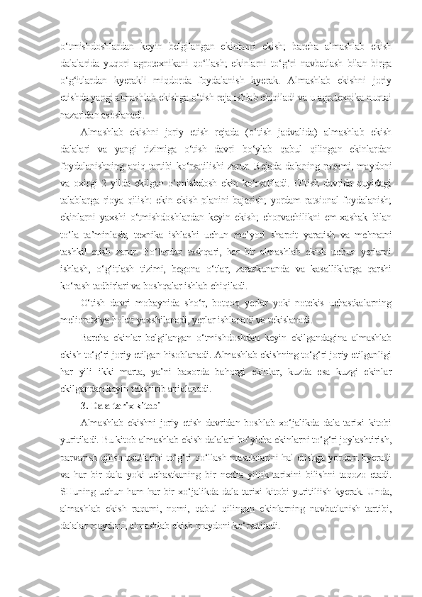 o‘tmishdoshlardan   keyin   belgilangan   ekinlarni   ekish;   barcha   almashlab   ekish
dalalarida   yuqori   agrotexnikani   qo‘llash;   ekinlarni   to‘g‘ri   navbatlash   bilan   birga
o‘g‘itlardan   kyerakli   miqdorda   foydalanish   kyerak.   Almashlab   ekishni   joriy
etishda yangi almashlab ekishga o‘tish reja ishlab chiqiladi va u agrotexnika nuqtai
nazaridan asoslanadi.
Almashlab   ekishni   joriy   etish   rejada   (o‘tish   jadvalida)   almashlab   ekish
dalalari   va   yangi   tizimiga   o‘tish   davri   bo‘ylab   qabul   qilingan   ekinlardan
foydalanishning   aniq   tartibi   ko‘rsatilishi   zarur.   Rejada   dalaning   raqami,   maydoni
va   oxirgi   2   yilda   ekilgan   o‘tmishdosh   ekin   ko‘rsatiladi.   O‘tish   davrida   quyidagi
talablarga   rioya   qilish:   ekin   ekish   planini   bajarish;   yordam   ratsional   foydalanish;
ekinlarni   yaxshi   o‘tmishdoshlardan   keyin   ekish;   chorvachilikni   em-xashak   bilan
to‘la   ta’minlash;   texnika   ishlashi   uchun   me’yorl   sharoit   yaratish   va   mehnatni
tashkil   etish   zarur.   Bo‘lardan   tashqari,   har   bir   almashlab   ekish   uchun   yerlarni
ishlash,   o‘g‘itlash   tizimi,   begona   o‘tlar,   zararkunanda   va   kasalliklarga   qarshi
ko‘rash tadbirlari va boshqalar ishlab chiqiladi.
O‘tish   davri   mobaynida   sho‘r,   botqoq   yerlar   yoki   notekis   uchastkalarning
melioratsiya holati yaxshilanadi, yerlar ishlanadi va tekislanadi.
Barcha   ekinlar   belgilangan   o‘tmishdoshdan   keyin   ekilgandagina   almashlab
ekish to‘g‘ri joriy etilgan hisoblanadi. Almashlab ekishning to‘g‘ri joriy etilganligi
har   yili   ikki   marta,   ya’ni   baxorda   bahorgi   ekinlar,   kuzda   esa   kuzgi   ekinlar
ekilgandan keyin tekshirib aniqlanadi.
3. Dala tarix kitobi
Almashlab   ekishni   joriy   etish   davridan   boshlab   xo‘jalikda   dala   tarixi   kitobi
yuritiladi. Bu kitob almashlab ekish dalalari bo‘yicha ekinlarni to‘g‘ri joylashtirish,
parvarish qilish usullarini to‘g‘ri qo‘llash masalalarini hal etishga yordam byeradi
va   har   bir   dala   yoki   uchastkaning   bir   necha   yillik   tarixini   bilishni   taqozo   etadi.
SHuning uchun ham  har  bir  xo‘jalikda dala tarixi  kitobi  yuritiliish  kyerak. Unda,
almashlab   ekish   raqami,   nomi,   qabul   qilingan   ekinlarning   navbatlanish   tartibi,
dalalar maydoni, almashlab ekish maydoni ko‘rsatiladi. 