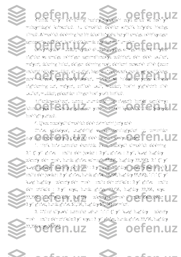 Kitobda   har   yili   ekinlarning   haqiqiy   joylashishi   qayd   etiladi   va   besh   yil
mobaynidagisi   ko‘rsatiladi.   Bu   almashlab   ekishlar   xo‘jalik   bo‘yicha   hisobga
olinadi. Almashlab ekishning har bir dalasi bo‘yicha har yili amalga oshirilayotgan
agrotexnika tadbirlari, hosildorlik hamda quyidagi ma’lumotlar:
asosiy haydash muddati, haydash chuqurligi, yerga solingan organik-minyeral
o‘g‘itlar   va   amalga   oshirilgan   agromelioratsiya   tadbirlari;   ekin   ekish   usullari,
me’yori;   dalaning   holati,   ekilgan   ekinning   navi;   ekinlarni   parvarish   qilish   (qator
oralarini ishlash muddati, chuqurligi, begona o‘tlar, zararkunanda va kasalliklarga
qarshi   ko‘rash,   yaganalash)   usullari,   muddati   va   hokazolar;   yerga   solingan
o‘g‘itlarning   turi,   me’yori,   qo‘llash   usuli,   muddati;   hosilni   yig‘ishtirib   olish
usullari, muddati; gektaridan olingan hosil yozib boriladi.
Bo‘lardan   tashqari,   tuproq   unumdorligining   o‘zgarib   borishi   agrokimyo
laboratoriyasi   ma’lumotlariga   asosan   yoritilib   borishi   kyerak.   Kitobni   fyermyer
boshlig‘i yuritadi.
4. Qisqa rotatsiyali almashlab ekish tizimlarini joriy etish
G‘o‘za   seleksiyasi,   urug‘chiligi   va   agrotexnologiyalari   ITI   tomonidan
quyidagi qisqa rotatsiyali almashlab ekish tizimlari tavsiya etilgan.
1.   Tipik   bo‘z   tuproqlar   sharoitida   qisqa   rotatsiyali   almash lab   ekishning  
2:1   (1-yil   g‘o‘za   +   oraliq   ekin   javdar   :   2-yil,   g‘o‘za   :   3-yil,   kuzgi   bug‘doy   +
takroriy   ekin   mosh,   bunda   g‘o‘za   salmog‘i   66,6%,   bug‘doy   33,3%);   2:1   (1-yil
kuzgi bug‘doy + takroriy ekin mosh : 2-yil kuzgi bug‘doy + takroriy ekin mosh +
oraliq ekin javdar : 3-yil g‘o‘za, bunda g‘o‘za 33,3%, bug‘doy 66,6%); 1:1:1 (1-yil
kuzgi bug‘doy + takroriy ekin   mosh + oraliq ekin tritikale : 2-yil g‘o‘za + oraliq
ekin   tritikale   :   3-yil   soya,   bunda   g‘o‘za   33,4%,   bug‘doy   33,3%,   soya  
33,3%);   1:1   (1-yil,   kuzgi   bug‘doy   +   takroriyekin   mosh   +   oraliq   ekin   javdar   :  
2-yil g‘o‘za, bunda g‘o‘za 50,0%, bug‘doy 50,0%) tizimlari.
2.   O‘tloqi-allyuvial   tuproqlar   uchun   1:1:1   (1-yil   kuzgi   bug‘doy   +   takroriy
mosh + oraliq ekin tritikale:2-yil soya : 3- yil g‘o‘za, bunda g‘o‘za 33,4%, bug‘doy
33,3%, soya 33,3%). 