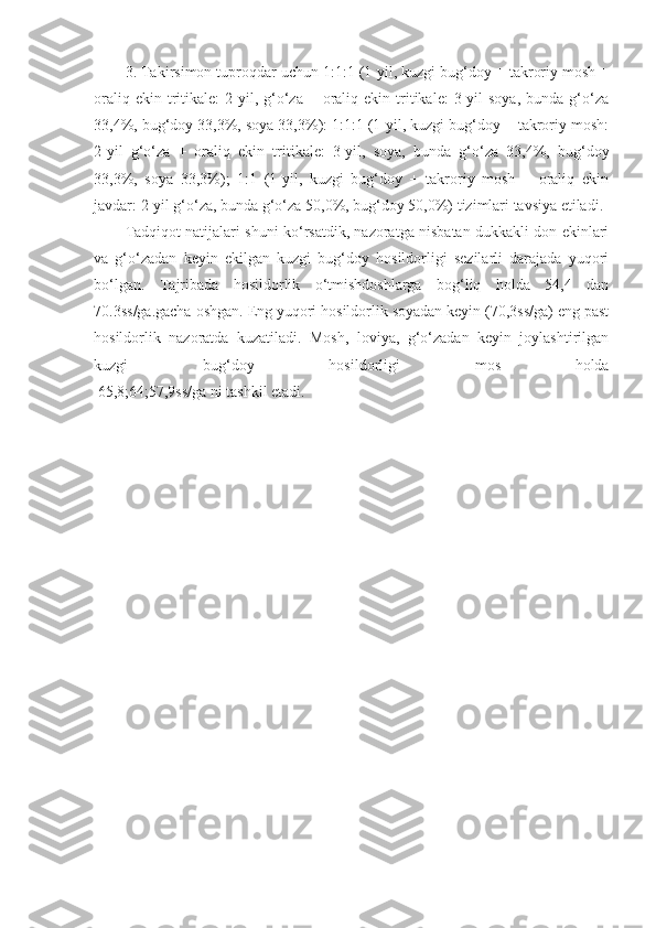 3. Takirsimon tuproqdar uchun 1:1:1 (1-yil, kuzgi bug‘doy + takroriy mosh +
oraliq  ekin  tritikale:   2-yil,  g‘o‘za   +  oraliq  ekin  tritikale:   3-yil  soya,   bunda  g‘o‘za
33,4%, bug‘doy 33,3%, soya 33,3%): 1:1:1 (1-yil, kuzgi bug‘doy + takroriy mosh:
2-yil   g‘o‘za   +   oraliq   ekin   tritikale:   3-yil,   soya,   bunda   g‘o‘za   33,4%,   bug‘doy
33,3%,   soya   33,3%);   1:1   (1-yil,   kuzgi   bug‘doy   +   takroriy   mosh   +   oraliq   ekin
javdar: 2-yil g‘o‘za, bunda g‘o‘za 50,0%, bug‘doy 50,0%) tizimlari tavsiya etiladi.
Tadqiqot natijalari shuni ko‘rsatdik, nazoratga nisbatan dukkakli don ekinlari
va   g‘o‘zadan   keyin   ekilgan   kuzgi   bug‘doy   hosildorligi   sezilarli   darajada   yuqori
bo‘lgan.   Tajribada   hosildorlik   o‘tmishdoshlarga   bog‘liq   holda   54,4   dan
70.3ss/ga.gacha oshgan. Eng yuqori hosildorlik soyadan keyin (70,3ss/ga) eng past
hosildorlik   nazoratda   kuzatiladi.   Mosh,   loviya,   g‘o‘zadan   keyin   joylashtirilgan
kuzgi   bug‘doy   hosildorligi   mos   holda
 65,8;64;57,9ss/ga ni tashkil etadi. 