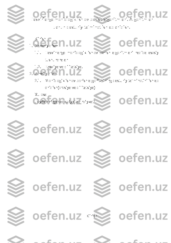 Tasvirlarga morfologik ishlov berish algoritmlari. Algoritmlar
uchun dasturiy ta`minot ishlab chiqish.
Kirish
1. Nazariy qism
1.1. Tasvirlarga   morfologik   ishlov   berish   algoritmlari   haqida   asosiy
tushunchalar
1.2. Eroziya va dilitatsiya.
2. Amaliy qism
2.1. Morfologik ishlov berish algoritmining dasturiy ta`minotini ishlab
chiqish(erosiya va dilitatsiya) 
Xulosa 
Foydalanilgan adabiyotlar ro’yxati
Kirish 
1 