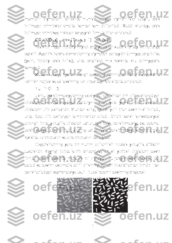 mazmunli   qiymatlarni   tanlashda   mumkin   bo'lgan   qiyinchiliklar   tufayli,   tekis
bo'lmagan   primitivlar   amalda   kamdan-kam   qo'llaniladi.   Xuddi   shunday,   tekis
bo'lmagan primitivga nisbatan kengayish formula bilan aniqlanadi 
(f © bN)(x, y) = max {f(x - s, y -1) + bN (s,t)};
Tekis bo'lmagan ibtidoiy bo'ylab eroziya uchun xuddi shunday izohlar unga
tegishli. Agar bN barcha elementlarning qiymatlari qandaydir doimiyga teng bo'lsa
(ya'ni,   ibtidoiy   tekis   bo'lsa),   unda   tengliklar   mos   ravishda   shu   doimiygacha
kamayadi.
Xuddi shunday, f  yarim  ohangli tasvirning tubining morfologik o'zgarishi  f
ochilishi natijasi va asl tasvirning o'zi o'rtasidagi farq sifatida aniqlanadi:
B
hat = f • (b – f).
Ushbu  transformatsiyalarning  asosiy   qo'llanilishidan   biri   olib  tashlanadigan
ob'ektlarga   mos   kelmaydigan   ibtidoiyni   ochish   yoki   yopish   orqali   tasvirdan
ob'ektlarni   olib   tashlashdir.   Shundan   so'ng,   ayirish   yo'li   bilan   tasvir   hosil   bo'ladi,
unda   faqat   olib   tashlangan   komponentlar   qoladi.   Chiqib   ketish   konvertatsiyasi
qorong'i   fonda   yorug'lik   ob'ektlari   uchun,   ichi   bo'sh   transformatsiya   esa   qarama-
qarshi  vaziyatda qo'llaniladi,  shuning uchun ikkita transformatsiya  ko'pincha  mos
ravishda oq protrusion va qora protrusion deb ataladi.
O'zgarishlarining   yana   bir   muhim   qo'llanilishi   notekis   yorug'lik   effektini
tuzatishdir.   Keyingi   bobda   ko'rib   chiqamizki,   bir   xil   yoritish   ob'ektlarni   tasvir
fonidan   ajratib   turishida   markaziy   rol   o'ynaydi.   Bu   jarayon   segmentatsiya   deb
ataladi  va tasvirni  avtomatik tahlil  qilishning birinchi  bosqichlaridan biridir. Tez-
tez ishlatiladigan segmentatsiya usuli - bu asl raqamli tasvirning chegarasi.
10 