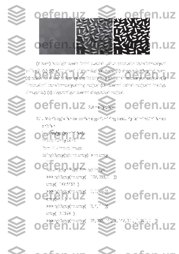 (7-rasm)   Noto'g'ri   tasvir   fonini   tuzatish   uchun   protrusion   transformatsiyani
qo'llaydi.   (a)   600x600   piksel   o'lchamdagi   asl   rasm.   (b)   chegaradan   keyingi   rasm.
(c) radiusi 40 piksel bo'lgan aylana ibtidoiy bo'ylab ochish operatsiyasi natijasi. (d)
"Protrusion"   transformatsiyasining   natijasi   (asl   tasvirni   ochish   natijasini   hisobga
olmaganda). (e) o'zgartirilgan tasvirni chegaralash natijasi.
2.Amaliy qism
2.1 .   Morfologik   ishlov   berish  algoritmining   dasturiy   ta`minotini   ishlab
chiqish
1. Erosiya (yemirilish).
import numpy as np
from PIL import Image
def rgb2gray(rgb: np.array) -> np.array:
    """
    Return gray image from rgb image
    >>> rgb2gray(np.array([[[127, 255, 0]]]))
    array([[187.6453]])
    >>> rgb2gray(np.array([[[0, 0, 0]]]))
    array([[0.]])
    >>> rgb2gray(np.array([[[2, 4, 1]]]))
    array([[3.0598]])
    >>> rgb2gray(np.array([[[26, 255, 14], [5, 147, 20], [1, 200, 0]]]))
11 