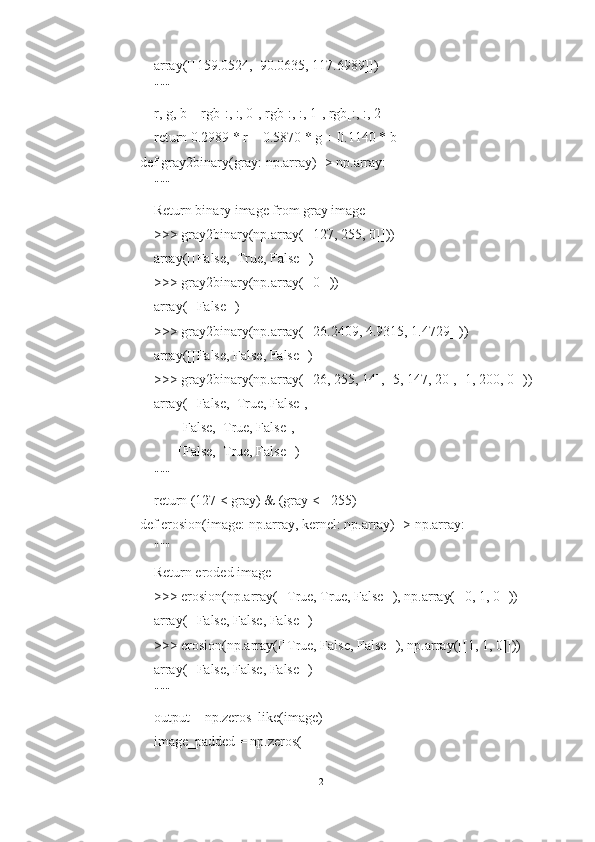     array([[159.0524,  90.0635, 117.6989]])
    """
    r, g, b = rgb[:, :, 0], rgb[:, :, 1], rgb[:, :, 2]
    return 0.2989 * r + 0.5870 * g + 0.1140 * b
def gray2binary(gray: np.array) -> np.array:
    """
    Return binary image from gray image
    >>> gray2binary(np.array([[127, 255, 0]]))
    array([[False,  True, False]])
    >>> gray2binary(np.array([[0]]))
    array([[False]])
    >>> gray2binary(np.array([[26.2409, 4.9315, 1.4729]]))
    array([[False, False, False]])
    >>> gray2binary(np.array([[26, 255, 14], [5, 147, 20], [1, 200, 0]]))
    array([[False,  True, False],
           [False,  True, False],
           [False,  True, False]])
    """
    return (127 < gray) & (gray <= 255)
def erosion(image: np.array, kernel: np.array) -> np.array:
    """
    Return eroded image
    >>> erosion(np.array([[True, True, False]]), np.array([[0, 1, 0]]))
    array([[False, False, False]])
    >>> erosion(np.array([[True, False, False]]), np.array([[1, 1, 0]]))
    array([[False, False, False]])
    """
    output = np.zeros_like(image)
    image_padded = np.zeros(
12 