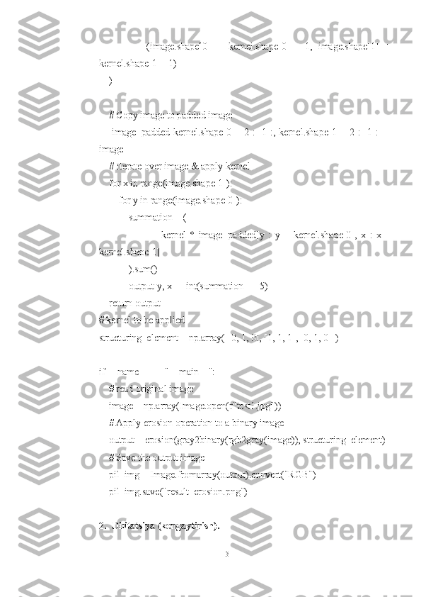                 (image.shape[0]   +   kernel.shape[0]   -   1,   image.shape[1]   +
kernel.shape[1] - 1)
    )
    # Copy image to padded image
       image_padded[kernel.shape[0] - 2 : -1 :, kernel.shape[1] - 2 : -1 :] =
image
    # Iterate over image & apply kernel
    for x in range(image.shape[1]):
        for y in range(image.shape[0]):
            summation = (
                                kernel   *   image_padded[y   :   y   +   kernel.shape[0],   x   :   x   +
kernel.shape[1]]
            ).sum()
            output[y, x] = int(summation == 5)
    return output
# kernel to be applied
structuring_element = np.array([[0, 1, 0], [1, 1, 1], [0, 1, 0]])
if __name__ == "__main__":
    # read original image
    image = np.array(Image.open(r"test1.jpg"))
    # Apply erosion operation to a binary image
    output = erosion(gray2binary(rgb2gray(image)), structuring_element)
    # Save the output image
    pil_img = Image.fromarray(output).convert("RGB")
    pil_img.save("result_erosion.png")
2. Dilitatsiya (kengaytirish).
13 