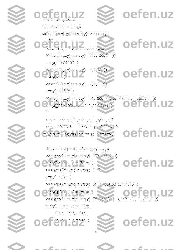 import numpy as np
from PIL import Image
def rgb2gray(rgb: np.array) -> np.array:
    """
    Return gray image from rgb image
    >>> rgb2gray(np.array([[[127, 255, 0]]]))
    array([[187.6453]])
    >>> rgb2gray(np.array([[[0, 0, 0]]]))
    array([[0.]])
    >>> rgb2gray(np.array([[[2, 4, 1]]]))
    array([[3.0598]])
    >>> rgb2gray(np.array([[[26, 255, 14], [5, 147, 20], [1, 200, 0]]]))
    array([[159.0524,  90.0635, 117.6989]])
    """
    r, g, b = rgb[:, :, 0], rgb[:, :, 1], rgb[:, :, 2]
    return 0.2989 * r + 0.5870 * g + 0.1140 * b
def gray2binary(gray: np.array) -> np.array:
    """
    Return binary image from gray image
    >>> gray2binary(np.array([[127, 255, 0]]))
    array([[False,  True, False]])
    >>> gray2binary(np.array([[0]]))
    array([[False]])
    >>> gray2binary(np.array([[26.2409, 4.9315, 1.4729]]))
    array([[False, False, False]])
    >>> gray2binary(np.array([[26, 255, 14], [5, 147, 20], [1, 200, 0]]))
    array([[False,  True, False],
           [False,  True, False],
           [False,  True, False]])
14 