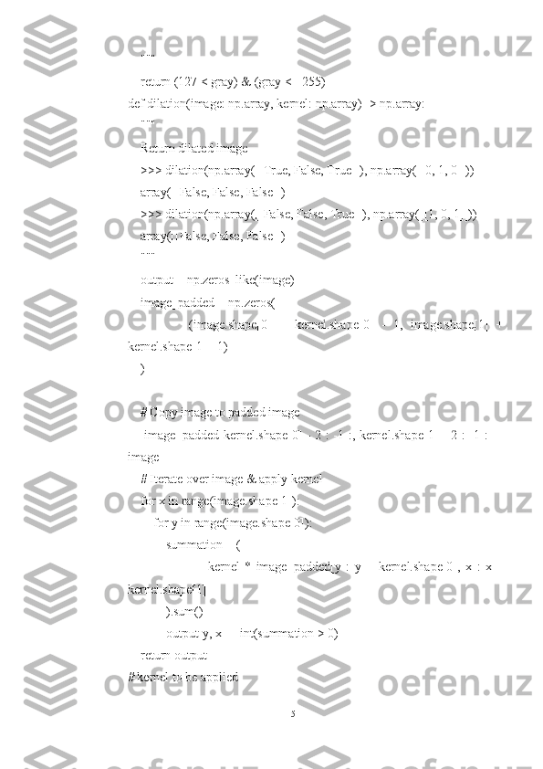     """
    return (127 < gray) & (gray <= 255)
def dilation(image: np.array, kernel: np.array) -> np.array:
    """
    Return dilated image
    >>> dilation(np.array([[True, False, True]]), np.array([[0, 1, 0]]))
    array([[False, False, False]])
    >>> dilation(np.array([[False, False, True]]), np.array([[1, 0, 1]]))
    array([[False, False, False]])
    """
    output = np.zeros_like(image)
    image_padded = np.zeros(
                (image.shape[0]   +   kernel.shape[0]   -   1,   image.shape[1]   +
kernel.shape[1] - 1)
    )
    # Copy image to padded image
       image_padded[kernel.shape[0] - 2 : -1 :, kernel.shape[1] - 2 : -1 :] =
image
    # Iterate over image & apply kernel
    for x in range(image.shape[1]):
        for y in range(image.shape[0]):
            summation = (
                                kernel   *   image_padded[y   :   y   +   kernel.shape[0],   x   :   x   +
kernel.shape[1]]
            ).sum()
            output[y, x] = int(summation > 0)
    return output
# kernel to be applied
15 