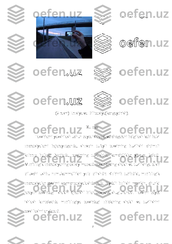 (9-rasm) Erosiya va Dilitatsiya(kengaytirish).
Xulosa
Tasvirlarni yaxshilash uchun qayta ishlansa va chegarani belgilash kabi ba'zi
operatsiyalarni   bajarayotganda,   shovqin   tufayli   tasvirning   buzilishi   ehtimoli
ko'proq   bo'ladi.   Natijada,   tasvirning   tuzilishida   kamchiliklar   yuzaga   keladi.
Morfologik operatsiyaning asosiy maqsadi tasvirlarning shakli va tuzilishiga ta'sir
qiluvchi   ushbu   nomukammallikni   yo'q   qilishdir.   Ko'rinib   turibdiki,   morfologik
operatsiyalar   tasvirni   segmentatsiyalashda   juda   foydali   bo'lishi   mumkin,   chunki
jarayon   tasvirdagi   "shaklni   ajratish"   bilan   bevosita   shug'ullanadi.   Tasvirni   qayta
ishlash   kontekstida   morfologiya   tasvirdagi   ob'ektning   shakli   va   tuzilishini
tavsiflashni anglatadi.
17 
