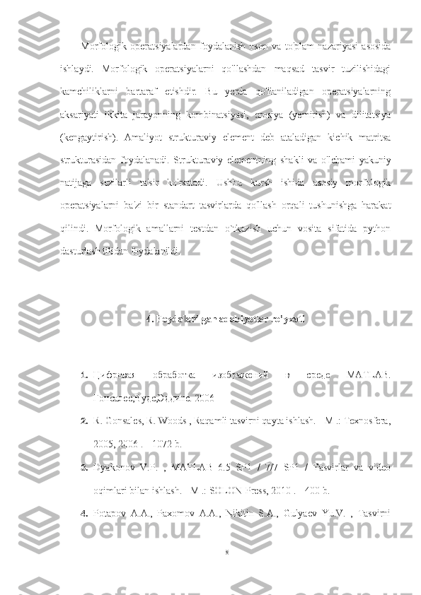 Morfologik   operatsiyalardan   foydalanish   oson   va   to'plam   nazariyasi   asosida
ishlaydi.   Morfologik   operatsiyalarni   qo'llashdan   maqsad   tasvir   tuzilishidagi
kamchiliklarni   bartaraf   etishdir.   Bu   yerda   qo'llaniladigan   operatsiyalarning
aksariyati   ikkita   jarayonning   kombinatsiyasi,   erosiya   (yemirish)   va   dilitatsiya
(kengaytirish).   Amaliyot   strukturaviy   element   deb   ataladigan   kichik   matritsa
strukturasidan   foydalanadi.   Strukturaviy   elementning   shakli   va   o'lchami   yakuniy
natijaga   sezilarli   ta'sir   ko'rsatadi.   Ushbu   kursh   ishida   asosiy   morfologik
operatsiyalarni   ba'zi   bir   standart   tasvirlarda   qo'llash   orqali   tushunishga   harakat
qilindi.   Morfologik   amallarni   testdan   o`tkazish   uchun   vosita   sifatida   python
dasturlash tilidan foydalanildi.
4. Foydalanilgan adabiyotlar ro’yxati
1. Цифровая   обработка   изображений   в   среде   MATLAB.
Гонсалес,Вудс,Эддинс. 2006
2. R. Gonsales, R. Woods , Raqamli tasvirni qayta ishlash. - M .: Texnosfera,
2005, 2006 .-- 1072 b.
3. Dyakonov   V.P.   ,   MATLAB   6.5   SP1   /   7/7   SP1   /   Tasvirlar   va   video
oqimlari bilan ishlash. - M .: SOLON-Press, 2010 .-- 400 b.
4. Potapov   A.A.,   Paxomov   A.A.,   Nikitin   S.A.,   Gulyaev   Yu.V.   ,   Tasvirni
18 