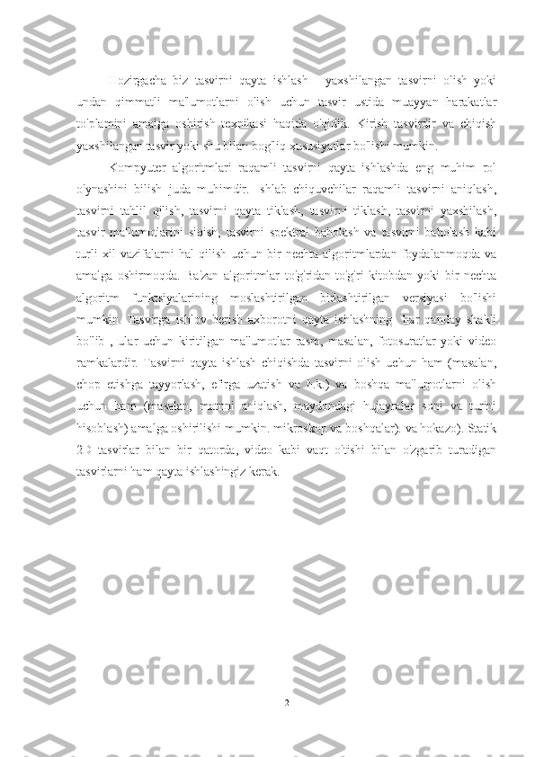 Hozirgacha   biz   tasvirni   qayta   ishlash   -   yaxshilangan   tasvirni   olish   yoki
undan   qimmatli   ma'lumotlarni   olish   uchun   tasvir   ustida   muayyan   harakatlar
to'plamini   amalga   oshirish   texnikasi   haqida   o'qidik.   Kirish   tasvirdir   va   chiqish
yaxshilangan tasvir yoki shu bilan bog'liq xususiyatlar bo'lishi mumkin.
Kompyuter   algoritmlari   raqamli   tasvirni   qayta   ishlashda   eng   muhim   rol
o'ynashini   bilish   juda   muhimdir.   Ishlab   chiquvchilar   raqamli   tasvirni   aniqlash,
tasvirni   tahlil   qilish,   tasvirni   qayta   tiklash,   tasvirni   tiklash,   tasvirni   yaxshilash,
tasvir   ma'lumotlarini   siqish,   tasvirni   spektral   baholash   va   tasvirni   baholash   kabi
turli   xil   vazifalarni   hal   qilish   uchun   bir   nechta   algoritmlardan   foydalanmoqda   va
amalga   oshirmoqda.   Ba'zan   algoritmlar   to'g'ridan-to'g'ri   kitobdan   yoki   bir   nechta
algoritm   funktsiyalarining   moslashtirilgan   birlashtirilgan   versiyasi   bo'lishi
mumkin.   Tasvirga   ishlov   berish   axborotni   qayta   ishlashning     har   qanday   shakli
bo'lib   ,   ular   uchun   kiritilgan   ma'lumotlar   rasm,   masalan,   fotosuratlar   yoki   video
ramkalardir.   Tasvirni   qayta   ishlash   chiqishda   tasvirni   olish   uchun   ham   (masalan,
chop   etishga   tayyorlash,   efirga   uzatish   va   h.k.)   va   boshqa   ma'lumotlarni   olish
uchun   ham   (masalan,   matnni   aniqlash,   maydondagi   hujayralar   soni   va   turini
hisoblash) amalga oshirilishi mumkin. mikroskop va boshqalar). va hokazo). Statik
2D   tasvirlar   bilan   bir   qatorda,   video   kabi   vaqt   o'tishi   bilan   o'zgarib   turadigan
tasvirlarni ham qayta ishlashingiz kerak.
2 