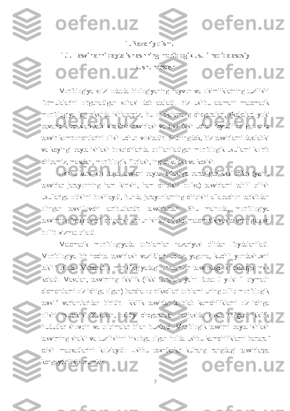 1. Nazariy qism.
1.1. Tasvirlarni qayta ishlashning morfologik usuli haqida asosiy
tushunchalar
Morfologiya   so'zi   odatda   biologiyaning   hayvon   va   o'simliklarning   tuzilishi
formulalarini   o'rganadigan   sohasi   deb   ataladi.   Biz   ushbu   atamani   matematik
morfologiya   kontekstida   ishlatamiz,   bu   ob'ektlarning   chegaralari,   skeletlari   yoki
qavariq korpuslari kabi shaklini tasvirlash va tavsiflash uchun foydali bo'lgan aniq
tasvir komponentlarini olish uchun vositadir. Shuningdek, biz tasvirlarni dastlabki
va   keyingi   qayta   ishlash   bosqichlarida   qo'llaniladigan   morfologik   usullarni   ko'rib
chiqamiz, masalan, morfologik filtrlash, ingichkalash va kesish.
Ushbu   kurs   ishi   faqat   tasvirni   qayta   ishlashga   qaratilgan   usullardan   (ya'ni,
tasvirlar   jarayonning   ham   kirishi,   ham   chiqishi   bo'lsa)   tasvirlarni   tahlil   qilish
usullariga   o'tishni   boshlaydi,   bunda   jarayonlarning   chiqishi   allaqachon   tarkibdan
olingan   tavsiflovchi   atributlardir.   tasvirlardan.   Shu   ma'noda,   morfologiya
tasvirning "ma'nosini" chiqarish uchun ishlatiladigan matematik vositalarning asosi
bo'lib xizmat qiladi. 
Matematik   morfologiyada   to‘plamlar   nazariyasi   tilidan   foydalaniladi.
Morfologiya   bir   nechta   tasvirlash   vazifalari   uchun   yagona,   kuchli   yondashuvni
taklif   qiladi.   Matematik   morfologiyadagi   to'plamlar   tasvirdagi   ob'ektlarga   mos
keladi.   Masalan,   tasvirning   ikkilik   (ikki   darajali,   ya'ni   faqat   0   yoki   1   qiymatli
elementlarni o'z ichiga olgan) barcha oq piksellari to'plami uning to'liq morfologik
tavsifi   variantlaridan   biridir.   Ikkilik   tasvirlar   ko'plab   kamchiliklarni   o'z   ichiga
olishi   mumkin.   Xususan,   oddiy   chegaralash   natijasida   hosil   bo'lgan   ikkilik
hududlar   shovqin   va   to'qimalar   bilan   buziladi.   Morfologik   tasvirni   qayta   ishlash
tasvirning shakli  va  tuzilishini   hisobga  olgan holda  ushbu  kamchiliklarni   bartaraf
etish   maqsadlarini   ko'zlaydi.   Ushbu   texnikalar   kulrang   rangdagi   tasvirlarga
kengaytirilishi mumkin.
3 