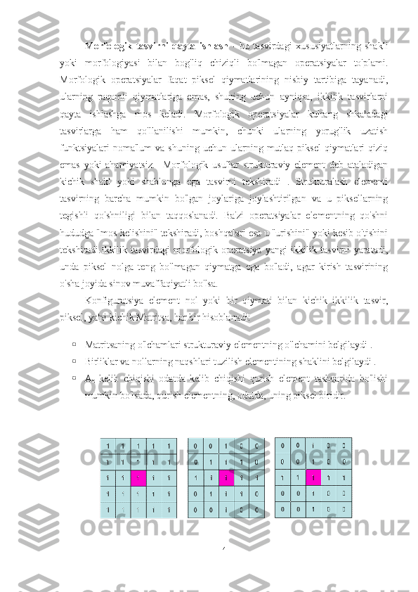 Morfologik   tasvirni   qayta   ishlash   -   bu   tasvirdagi   xususiyatlarning   shakli
yoki   morfologiyasi   bilan   bog'liq   chiziqli   bo'lmagan   operatsiyalar   to'plami.
Morfologik   operatsiyalar   faqat   piksel   qiymatlarining   nisbiy   tartibiga   tayanadi,
ularning   raqamli   qiymatlariga   emas,   shuning   uchun   ayniqsa,   ikkilik   tasvirlarni
qayta   ishlashga   mos   keladi.   Morfologik   operatsiyalar   kulrang   shkaladagi
tasvirlarga   ham   qo'llanilishi   mumkin,   chunki   ularning   yorug'lik   uzatish
funktsiyalari  noma'lum   va  shuning  uchun  ularning  mutlaq  piksel  qiymatlari   qiziq
emas   yoki   ahamiyatsiz.     Morfologik   usullar   strukturaviy   element   deb   ataladigan
kichik   shakl   yoki   shablonga   ega   tasvirni   tekshiradi   .   Strukturalash   elementi
tasvirning   barcha   mumkin   bo'lgan   joylariga   joylashtirilgan   va   u   piksellarning
tegishli   qo'shniligi   bilan   taqqoslanadi.   Ba'zi   operatsiyalar   elementning   qo'shni
hududga "mos kelishini" tekshiradi, boshqalari esa u "urishini" yoki kesib o'tishini
tekshiradi.Ikkilik   tasvirdagi   morfologik   operatsiya   yangi   ikkilik   tasvirni   yaratadi,
unda   piksel   nolga   teng   bo'lmagan   qiymatga   ega   bo'ladi,   agar   kirish   tasvirining
o'sha joyida sinov muvaffaqiyatli bo'lsa.
Konfiguratsiya   element   nol   yoki   bir   qiymati   bilan   kichik   ikkilik   tasvir,
piksel, ya'ni kichik Matritsa, har bir hisoblanadi:
 Matritsaning o'lchamlari strukturaviy elementning o'lchamini belgilaydi .
 Birliklar va nollarning naqshlari tuzilish elementining shaklini belgilaydi .
 A
n   kelib   chiqishi   odatda   kelib   chiqishi   qurish   element   tashqarida   bo'lishi
mumkin bo'lsada, qurish elementning, odatda, uning piksel biridir.
4 