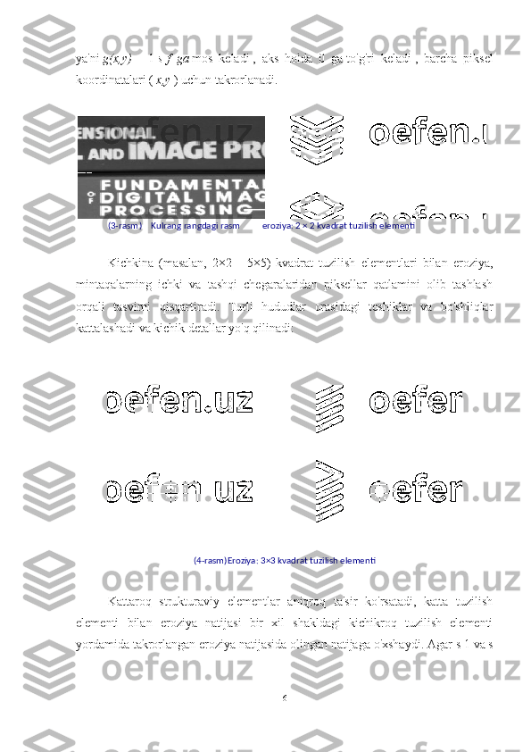 ya'ni   g(x,y)   =   1   s   f ga   mos   keladi   ,   aks   holda   0   ga   to'g'ri   keladi   ,   barcha   piksel
koordinatalari (   x,y   )   uchun takrorlanadi.
(3-rasm )    Kulrang rangdagi rasm          eroziya: 2 × 2 kvadrat tuzilish elementi
Kichkina   (masalan,   2×2   -   5×5)   kvadrat   tuzilish   elementlari   bilan   eroziya,
mintaqalarning   ichki   va   tashqi   chegaralaridan   piksellar   qatlamini   olib   tashlash
orqali   tasvirni   qisqartiradi.   Turli   hududlar   orasidagi   teshiklar   va   bo'shliqlar
kattalashadi va kichik detallar yo'q qilinadi:
(4-rasm)Eroziya: 3×3 kvadrat tuzilish elementi
Kattaroq   strukturaviy   elementlar   aniqroq   ta'sir   ko'rsatadi,   katta   tuzilish
elementi   bilan   eroziya   natijasi   bir   xil   shakldagi   kichikroq   tuzilish   elementi
yordamida takrorlangan eroziya natijasida olingan natijaga o'xshaydi.  Agar s 1 va s
6 
