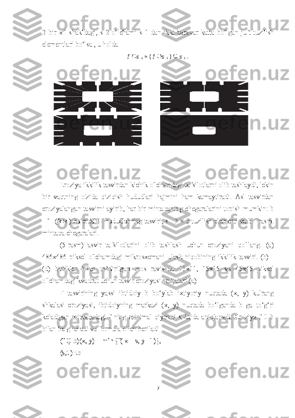 2   bir   xil   shakldagi,   s   2   o‘lchami   s   1   dan   ikki   baravar   katta   bo‘lgan   juft   tuzilish
elementlari bo‘lsa , u holda
f   s  
2   ≈ (   f   s  
1   )     s  
1   .
Eroziya ikkilik tasvirdan kichik o'lchamdagi tafsilotlarni olib tashlaydi, lekin
bir   vaqtning   o'zida   qiziqish   hududlari   hajmini   ham   kamaytiradi.   Asl   tasvirdan
eroziyalangan tasvirni ayirib, har bir mintaqaning chegaralarini topish mumkin: b
=f - (f s ) bu erda f - hududlarning tasviri, s - 3 × 3 tuzilish elementi va b - rasm.
mintaqa chegaralari.
(5-rasm)Tasvir   tafsilotlarini   olib   tashlash   uchun   eroziyani   qo'llang.   (a)
486x486   piksel   o'lchamdagi   mikrosxemani   ulash   niqobining   ikkilik   tasviri.   (b)   -
(d)   birliklar   bilan   to'ldirilgan   mos   ravishda   11x11,   15x15   va   45x45   piksel
o'lchamdagi kvadrat uchun tasvir eroziyasi natijalari (a)
F   tasvirining   yassi   ibtidoiy   b   bo‘ylab   ixtiyoriy   nuqtada   (x,   y)   kulrang
shkalasi   eroziyasi,   ibtidoiyning   markazi   (x,   y)   nuqtada   bo‘lganda   b   ga   to‘g‘ri
keladigan   mintaqadagi   f   ning   minimal   qiymati   sifatida   aniqlanadi.   Eroziya   f   0   b
bilan belgilanadi va formula bilan beriladi 
(f Q b)(x, y) = min {f( x + s, y +1)},
(s,t )Eb
7 