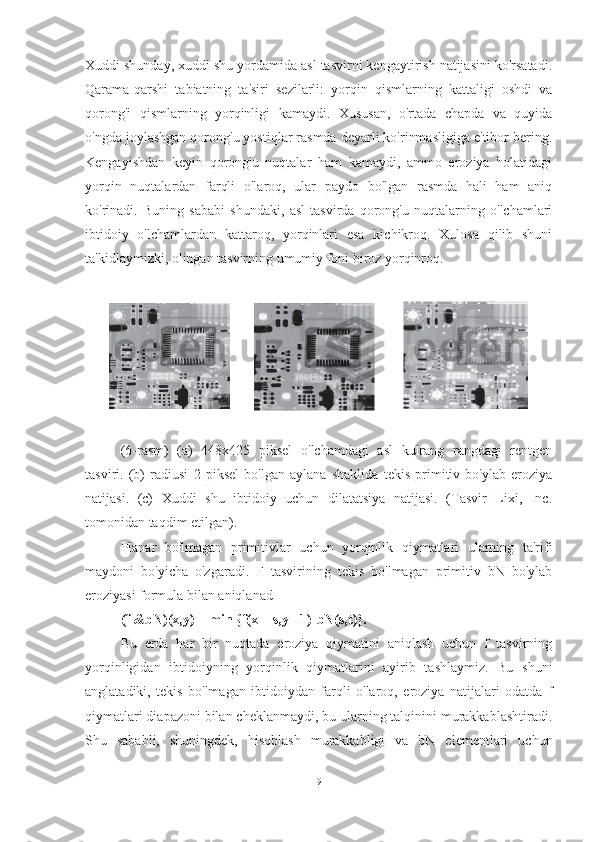 Xuddi shunday, xuddi shu yordamida asl tasvirni kengaytirish natijasini ko'rsatadi.
Qarama-qarshi   tabiatning   ta'siri   sezilarli:   yorqin   qismlarning   kattaligi   oshdi   va
qorong'i   qismlarning   yorqinligi   kamaydi.   Xususan,   o'rtada   chapda   va   quyida
o'ngda joylashgan qorong'u yostiqlar rasmda deyarli ko'rinmasligiga e'tibor bering.
Kengayishdan   keyin   qorong'u   nuqtalar   ham   kamaydi,   ammo   eroziya   holatidagi
yorqin   nuqtalardan   farqli   o'laroq,   ular   paydo   bo'lgan   rasmda   hali   ham   aniq
ko'rinadi.   Buning   sababi   shundaki,   asl   tasvirda   qorong'u   nuqtalarning   o'lchamlari
ibtidoiy   o'lchamlardan   kattaroq,   yorqinlari   esa   kichikroq.   Xulosa   qilib   shuni
ta'kidlaymizki, olingan tasvirning umumiy foni biroz yorqinroq.
(6-rasm)   (a)   448x425   piksel   o'lchamdagi   asl   kulrang   rangdagi   rentgen
tasviri.   (b)   radiusi   2   piksel   bo'lgan   aylana   shaklida   tekis   primitiv   bo'ylab   eroziya
natijasi.   (c)   Xuddi   shu   ibtidoiy   uchun   dilatatsiya   natijasi.   (Tasvir   Lixi,   Inc.
tomonidan taqdim etilgan).
Planar   bo'lmagan   primitivlar   uchun   yorqinlik   qiymatlari   ularning   ta'rifi
maydoni   bo'yicha   o'zgaradi.   F   tasvirining   tekis   bo'lmagan   primitiv   bN   bo'ylab
eroziyasi formula bilan aniqlanad 
(f &bN)(x,y) = min {f(x + s,y +1)-bN(s,t)}.
Bu   erda   har   bir   nuqtada   eroziya   qiymatini   aniqlash   uchun   f   tasvirning
yorqinligidan   ibtidoiyning   yorqinlik   qiymatlarini   ayirib   tashlaymiz.   Bu   shuni
anglatadiki,   tekis   bo'lmagan   ibtidoiydan   farqli   o'laroq,   eroziya   natijalari   odatda   f
qiymatlari diapazoni bilan cheklanmaydi, bu ularning talqinini murakkablashtiradi.
Shu   sababli,   shuningdek,   hisoblash   murakkabligi   va   bN   elementlari   uchun
9 