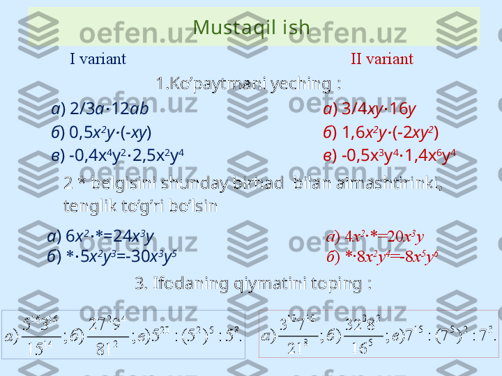 Must aqil ish 
1. Ko’paytmani yeching  :
2 *  belgisini shunday birhad  bilan almashtirinki, 
tenglik to’g’ri bo’lsin а ) 2/3 а 12∙ а b
б ) 0,5 х 2
у	
∙ (- ху )
в ) -0,4х 4
у 2
2,5х	
∙ 2
у 4    I variant  II variant
а )  3 / 4 xy 1	
∙ 6 y
б )  1 , 6 х 2
у
∙ (- 2 ху 2
)
в ) -0, 5 х 3
у 4
1,4	
∙ х 6
у 4    
а ) 6 х 2
∙ * =24 x 3
y
б )  * 5	
∙ x 2
y 3
=-30 x 3
y 5 а )  4 х 2
∙ *=20 x 3
y
б )  *∙8 x 2
y 4
=-8 x 5
y 6
3. Ifodaning qiymatini toping  :	
.	5	:	)	5(	:	5)	;	
81	
9	27	
)	;	
15	
3	5	
)	
8	5	2	20	
2	
4	2	
14
16	16	
в	б	а	.	7	:	)	7(	:	7)	;	
16	
8	32	
)	;	
21	
7	3	
)	
3	2	5	15	
5	
2	3	
8
10	10	
в	б	а 