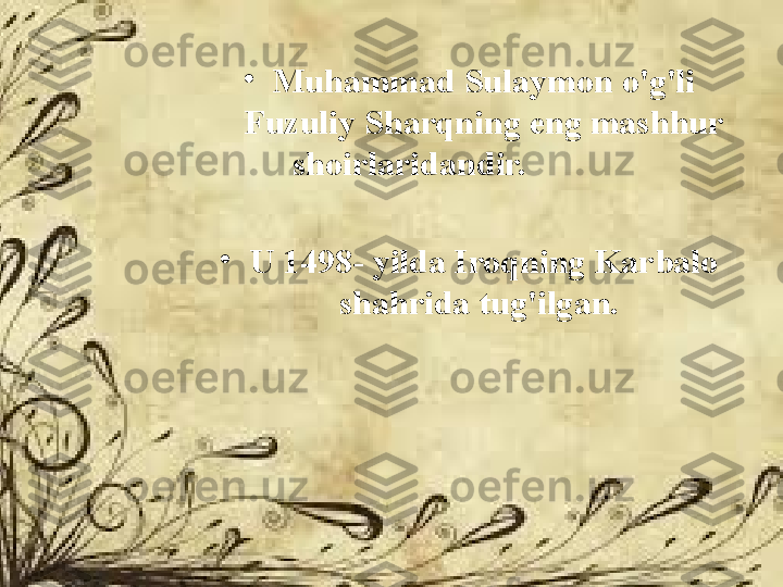 •
Muhammad Sulaymon o'g'li 
Fuzuliy Sharqning eng mashhur 
shoirlaridandir.                 
•
U 1498- yilda Iroqning Karbalo 
shahrida tug'ilgan.  