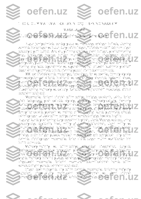 1-BOB.  OLIY MATEMATIKA FANINI O‘QITIShNING NAZARIY     
MASALALARI
1.1. Oliy matematika fani taraqqiyotining ustivor yo‘nalishlari
Bugun   jamiyatimizda   qanday   yutuq   va   marralarga   erishgan   bo‘lsak,   ularning
zamirida biz tanlagan va butun dunyo e’tirof etgan, “O‘zbek modeli” deb nom olgan
taraqqiyot   yo‘li   turibdi.  Ana shu  yo‘lning ajralmas  qismi   bo‘lgan,  yoshlarimizning
ongu   tafakkurini,   hayotga   bo‘lgan   munosabatini   tubdan   o‘zgartirgan   Kadrlar
tayyorlash Milliy Dasturi   ta’lim-tarbiya sohasi rivoji, har tomonlama yetuk avlodni
tarbiyalash, yuqori malakali kadrlar tayyorlashda   muhim ahamiyat kasb etmoqda. “
Bizning   e ng   katta   tayanchimiz   va   suyanchimiz,   hal   qiluvchi   kuchimiz   yoshlar”
degan shior hayotimizda tobora o‘zining yaqqol o‘z ifodasini topmoqda.  
XXI asr O‘zbekistonda madaniyat, iqtisodiyot, fan va texnika, ijtimoiy-siyosiy
innovatsiyalar   asri   sifatida   boshlandi   va   ana   shunday   sharoitda   barkamol   shaxs,
yuqori   malakali   mutaxassislarni   tayyorlash   nafaqat   pedagogik,   balki   ijtimoiy
zaruratga aylandi. Bu zarurat Kadrlar tayyorlash milliy dasturida belgilangan “ta’lim
oluvchilarning   ma’naviy   va   axloqiy   fazilatlarini   rivojlantirish”   masalasiga   e’tibor
qaratishni talab etdi.
Matematika   fanlarni   o‘qitish   ta’lim-tarbiya   birligiga   asoslanib,   ushbu   fanlar
o‘sib   kelayotgan   yosh   avlodda   siyosiy,   g‘oyaviy,   ma’naviy-axloqiy,   jismoniy
fazilatlarni, yuksak ong va madaniyatni shakllantiradi. Demak, yosh avlod, bo‘lajak
mutaxassislarning, umuman, millatning qanday siyosiy, g‘oyaviy, axloqiy, g‘oyaviy
tamoyillar   asosida   yashashi   va   mehnat   qilishi   bugungi   kunda   yurtimizda   amalga
oshirilayotgan uzluksiz ta’lim-tarbiya tizimi samaradorligiga bevosita bog‘liq.  
Bugungi kunda yoshlarning dunyoqarashini boyitish, ularda Vatanga sadoqat, uning
taraqqiyotiga   daxldorlik   hissi,   milliy   g‘ururni   shakllantirish,   ularni   milliy   va
umuminsoniy   qadriyatlar   ruhida   kamol   toptirish,   hozirgi   zamondagi   keskin
intellektual-ma’naviy   raqobatga   javob   bera   oladigan,   mustaqil   qarorlar   qabul
qilishga   qodir   bo‘lgan   yuksak   malakali   mutaxassislar   etib   tarbiyalash     oliy   ta’lim
tizimida   o‘qitilayotgan   matematika   fanlar   oldida   turgan   muhim   vazifalardan   biri
bo‘lib qolmoqda.
Ma’naviy-ma’rifiy   va   ta’lim-tarbiya   sohasidagi   o‘zgarishlar,   dunyoda
kechayotgan   globallashuv   jarayonlari   yoshlarning   dunyoqarashi   va   tafakkurini
shakllantirishda   muhim   o‘rin   tutadigan,   ma’naviy   dunyosini   boyitadigan,   ularning
ongida ma’naviy bo‘shliq yuzaga kelishiga yo‘l  qo‘ymaydigan mantiqiy fikrlashga
o‘rgatuvchi   matematika   fanlarini   mazmunan   takomillashtirish   hamda   ta’lim
samaradorligini yanada oshirishni talab etadi.
O‘tgan   davr   mobaynida   oliy   ta’lim   tizimida   matematika   fanlarning   me’yoriy
hujjatlari,   o‘quv-uslubiy   majmuasini   takomillashtirish   va   ularni   o‘qitish
samaradorligini oshirishga qaratilgan ko‘plab ishlar amalga oshirildi. 