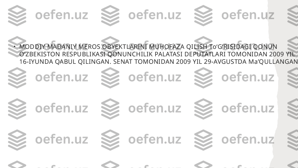 •
MODDIY MADANIY MEROS OBYEKTLARINI MUHOFAZA QILISH ToʻGʻRISIDAGI QONUN 
OʻZBEKISTON RESPUBLIKASI QONUNCHILIK PALATASI DEPUTATLARI TOMONIDAN 2009 YIL 
16-IYUNDA QABUL QILINGAN. SENAT TOMONIDAN 2009 YIL 29-AVGUSTDA MaʼQULLANGAN  