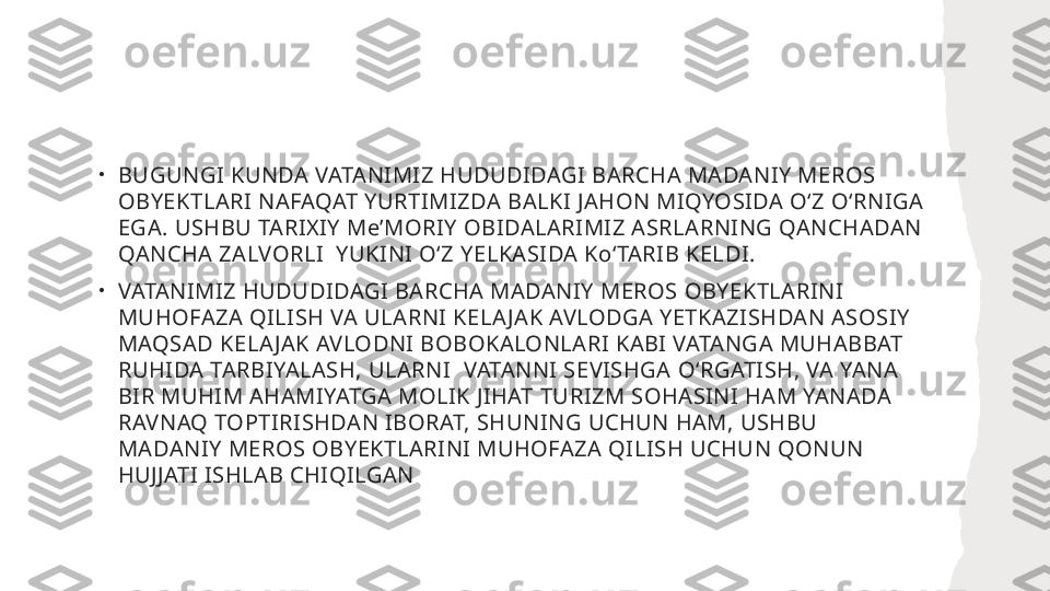 •
BUGUNGI KUNDA VATANIMIZ HUDUDIDAGI BARCHA MADANIY MEROS 
OBYEKTLARI NAFAQAT YURTIMIZDA BALKI JAHON MIQYOSIDA OʻZ OʻRNIGA 
EGA. USHBU TARIXIY MeʼMORIY OBIDALARIMIZ ASRLARNING QANCHADAN 
QANCHA ZALVORLI  YUKINI OʻZ YELKASIDA KoʻTARIB KELDI. 
•
VATANIMIZ HUDUDIDAGI BARCHA MADANIY MEROS OBYEKTLARINI 
MUHOFAZA QILISH VA ULARNI KELA JAK AVLODGA YETKAZISHDAN ASOSIY 
MAQSAD KELA JAK AVLODNI BOBOKALONLARI KABI VATANGA MUHABBAT 
RUHIDA TARBIYALASH, ULARNI  VATANNI SEVISHGA OʻRGATISH, VA YANA 
BIR MUHIM AHAMIYATGA MOLIK JIHAT TURIZM SOHASINI HAM YANADA 
RAVNAQ TOPTIRISHDAN IBORAT, SHUNING UCHUN HAM, USHBU 
MADANIY MEROS OBYEKTLARINI MUHOFAZA QILISH UCHUN QONUN 
HUJJATI ISHLAB CHIQILGAN 