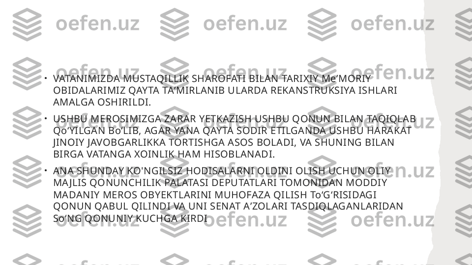 •
VATANIMIZDA MUSTAQILLIK SHAROFATI BILAN TARIXIY MeʼMORIY 
OBIDALARIMIZ QAYTA TAʼMIRLANIB ULARDA REKANSTRUKSIYA ISHLARI 
AMALGA OSHIRILDI.
•
USHBU MEROSIMIZGA ZARAR YETKAZISH USHBU QONUN BILAN TAQIQLAB 
QoʻYILGAN BoʻLIB, AGAR YANA QAYTA SODIR ETILGANDA USHBU HARAKAT 
JINOIY JAVOBGARLIKKA TORTISHGA ASOS BOLADI, VA SHUNING BILAN 
BIRGA VATANGA XOINLIK HAM HISOBLANADI.
•
ANA SHUNDAY KO'NGILSIZ HODISALARNI OLDINI OLISH UCHUN OLIY 
MA JLIS QONUNCHILIK PALATASI DEPUTATLARI TOMONIDAN MODDIY 
MADANIY MEROS OBYEKTLARINI MUHOFAZA QILISH ToʻGʻRISIDAGI 
QONUN QABUL QILINDI VA UNI SENAT AʼZOLARI TASDIQLAGANLARIDAN 
SoʻNG QONUNIY KUCHGA KIRDI 