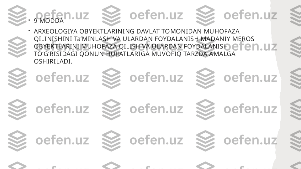 •
9 MODDA
•
ARXEOLOGIYA OBYEKTLARINING DAVLAT TOMONIDAN MUHOFAZA 
QILINISHINI TaʼMINLASH VA ULARDAN FOYDALANISH MADANIY MEROS 
OBYEKTLARINI MUHOFAZA QILISH VA ULARDAN FOYDALANISH 
TOʻGʻRISIDAGI QONUN HUJJATLARIGA MUVOFIQ TARZDA AMALGA 
OSHIRILADI.  