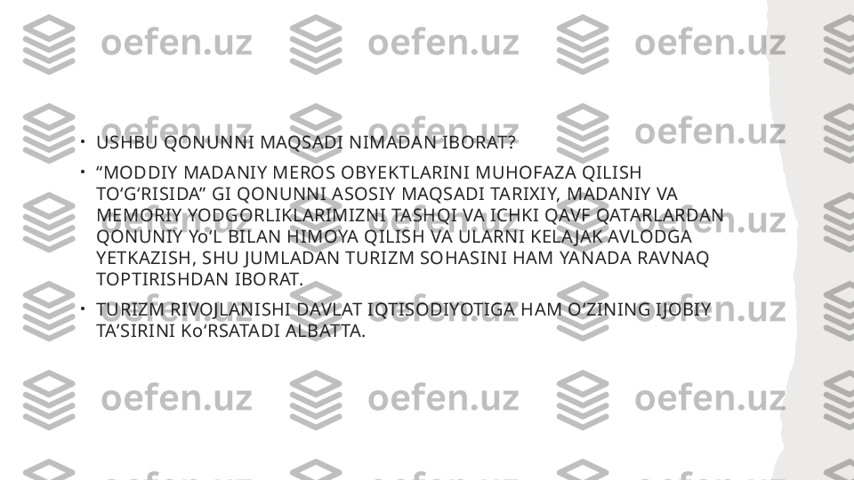 •
USHBU QONUNNI MAQSADI NIMADAN IBORAT?
•
“ MODDIY MADANIY MEROS OBYEKTLARINI MUHOFAZA QILISH 
TOʻGʻRISIDA” GI QONUNNI ASOSIY MAQSADI TARIXIY, MADANIY VA 
MEMORIY YODGORLIKLARIMIZNI TASHQI VA ICHKI QAVF QATARLARDAN 
QONUNIY YoʻL BILAN HIMOYA QILISH VA ULARNI KELA JAK AVLODGA 
YETKAZISH, SHU JUMLADAN TURIZM SOHASINI HAM YANADA RAVNAQ 
TOPTIRISHDAN IBORAT. 
•
TURIZM RIVOJLANISHI DAVLAT IQTISODIYOTIGA HAM OʻZINING IJOBIY 
TAʼSIRINI KoʻRSATADI ALBATTA. 