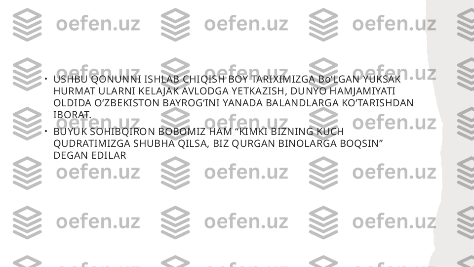 •
USHBU QONUNNI ISHLAB CHIQISH BOY TARIXIMIZGA BoʻLGAN YUKSAK 
HURMAT ULARNI KELA JAK AVLODGA YETKAZISH, DUNYO HAMJAMIYATI 
OLDIDA OʻZBEKISTON BAYROGʻINI YANADA BALANDLARGA KOʻTARISHDAN 
IBORAT.
•
BUYUK SOHIBQIRON BOBOMIZ HAM “KIMKI BIZNING KUCH 
QUDRATIMIZGA SHUBHA QILSA, BIZ QURGAN BINOLARGA BOQSIN” 
DEGAN EDILAR  