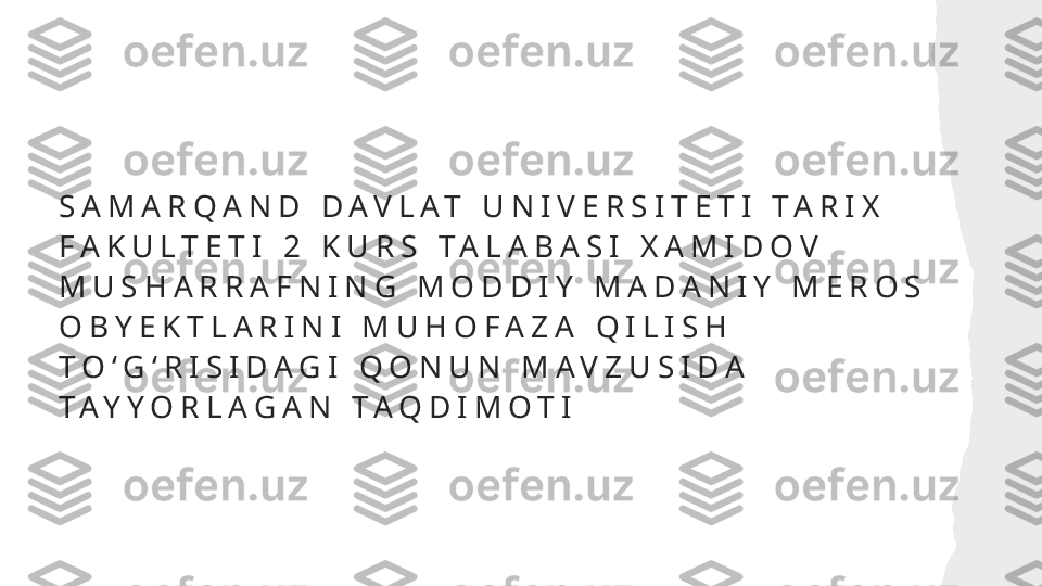 S A M A R Q A N D   D A V L A T   U N I V E R S I T E T I   T A R I X  
F A K U L T E T I   2   K U R S   T A L A B A S I   X A M I D O V  
M U S H A R R A F N I N G   M O D D I Y   M A D A N I Y   M E R O S  
O B Y E K T L A R I N I   M U H O F A Z A   Q I L I S H  
T O ʻ G ʻ R I S I D A G I   Q O N U N   M A V Z U S I D A  
T A Y Y O R L A G A N   T A Q D I M O T I   