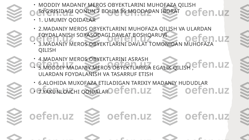 •
MODDIY MADANIY MEROS OBYEKTLARINI MUHOFAZA QILISH 
ToʻGʻRISIDAGI QONUN 7 BOLIM 36 MODDADAN IBORAT 
•
1. UMUMIY QOIDALAR
•
2.MADANIY MEROS OBYEKTLARINI MUHOFAZA QILISH VA ULARDAN 
FOYDALANISH SOXASODAGI DAVLAT BOSHQARUVI
•
3.MADANIY MEROS OBYEKTLARINI DAVLAT TOMONIDAN MUHOFAZA 
QILISH
•
4.MADANIY MEROS OBYEKTLARINI ASRASH
•
5.MODDIY MADANIY MEROS OBYEKTLARIGA EGALIK QILISH , 
ULARDAN FOYDALANISH VA TASARRUF ETISH
•
6.ALOHIDA MUXOFAZA ETILADIGAN TARIXIY MADANIY HUDUDLAR
•
7.YAKUNLOVCHI QOIDALAR  