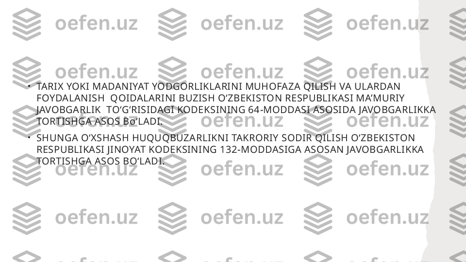 •
TARIX YOKI MADANIYAT YODGORLIKLARINI MUHOFAZA QILISH VA ULARDAN 
FOYDALANISH  QOIDALARINI BUZISH OʻZBEKISTON RESPUBLIKASI MA’MURIY 
JAVOBGARLIK  TOʻGʻRISIDAGI KODEKSINING 64-MODDASI ASOSIDA JAVOBGARLIKKA 
TORTISHGA ASOS BoʻLADI. 
•
SHUNGA OʻXSHASH HUQUQBUZARLIKNI TAKRORIY SODIR QILISH OʻZBEKISTON 
RESPUBLIKASI JINOYAT KODEKSINING 132-MODDASIGA ASOSAN JAVOBGARLIKKA 
TORTISHGA ASOS BOʻLADI. 