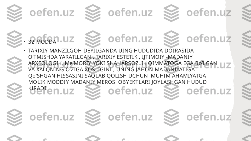 •
32 MODDA
•
TARIXIY MANZILGOH DEYILGANDA UING HUDUDIDA DOIRASIDA 
OʻTMISHDA YARATILGAN , TARIXIY ESTETIK , IJTIMOIY -MADANIY 
ARXEOLOGIK, MeʼMORIY YOKI SHAHARSOZLIK QIMMATOGA EGA BoʻLGAN  
VA XALQNING O’ZIGA XOSLIGINI , UNING JAHON MADANIYATIGA 
QoʻSHGAN HISSASINI SAQLAB QOLISH UCHUN  MUHIM AHAMIYATGA 
MOLIK MODDIY MADANIY MEROS  OBYEKTLARI JOYLASHGAN HUDUD 
KIRADI. 