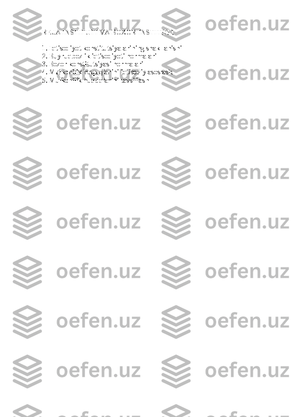 REJA INSTITUTI VA BOZOR INSTITUTI
1. Iqtisodiyot konstitutsiyalarining shakllanishi
2. Buyruqbozlik iqtisodiyoti normalari
3. Bozor konstitutsiyasi normalari
4. Mulkchilik huquqlarini iqtisodiy asoslash
5. Mulkchilik huquqlarini tavsiflash 