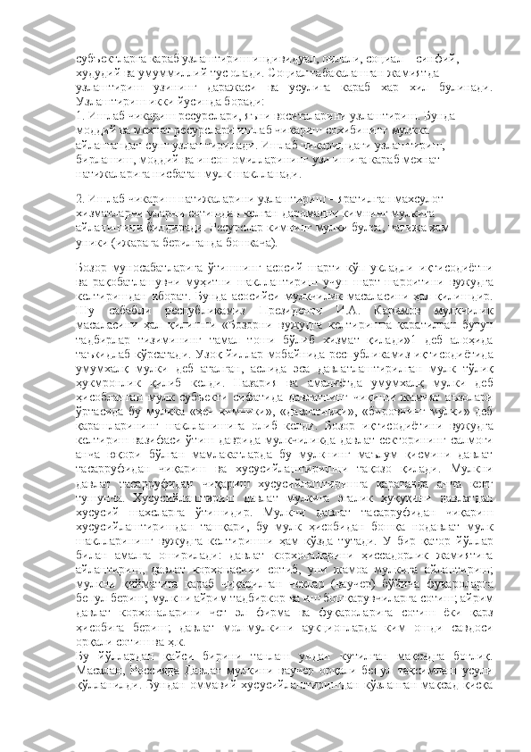 субъектларга караб узлаштириш индивидуал, оилали, социал – синфий,
худудий ва умуммиллий тус олади. Социал табакалашган жамиятда
узлаштириш   узининг   даражаси   ва   усулига   караб   хар   хил   булинади.
Узлаштириш икки йусинда боради:  
1.  Ишлаб чикариш ресурслари, яъни воситаларини узлаштириш. Бунда
моддий ва мехнат ресурслари ишлаб чикариш сохибининг мулкка
айлангандан сунг узлаштирилади. Ишлаб чикаришдаги узлаштириш,
бирлашиш, моддий ва инсон омилларининг узи ишига караб мехнат
натижаларига нисбатан мулк шаклланади.
2.  Ишлаб чикариш натижаларини узлаштириш – яратилган махсулот –
хизматларни уларни сотишдан келган даромадни кимнинг мулкига
айланишини билдиради. Ресурслар кимнинг мулки булса, натижа хам
уники (ижарага берилганда бошкача).
Бозор   муносабатларига   ўтишнинг   асосий   шарти   кўп   укладли   иқтисодиётни
ва   рақобатлашувчи   муҳитни   шакллантириш   учун   шарт - шароитини   вужудга
келтиришдан   иборат .   Бунда   асосийси   мулкчилик   масаласини   ҳал   қилишдир .
Шу   сабабли   республикамиз   Президенти   И . А .   Каримов   мулкчилик
масаласини   ҳал   қилишни   « Бозорни   вужудга   келтиришга   қаратилган   бутун
тадбирлар   тизимининг   тамал   тоши   бўлиб   хизмат   қилади »1   деб   алоҳида
таъкидлаб   кўрсатади .   Узоқ   йиллар   мобайнида   республикамиз   иқтисодиётида
умумхалқ   мулки   деб   аталган ,   аслида   эса   давлатлаштирилган   мулк   тўлиқ
ҳукмронлик   қилиб   келди .   Назария   ва   амалиётда   умумхалқ   мулки   деб
ҳисобланган   мулк   субъекти   сифатида   давлатнинг   чиқиши   жамият   аъзолари
ўртасида   бу   мулкка   « ҳеч   кимники »,   « давлатники »,   « бировнинг   мулки »   деб
қарашларининг   шаклланишига   олиб   келди .   Бозор   иқтисодиётини   вужудга
келтириш   вазифаси   ўтиш   даврида   мулкчиликда   давлат   секторининг   салмоғи
анча   юқори   бўлган   мамлакатларда   бу   мулкнинг   маълум   қисмини   давлат
тасарруфидан   чиқариш   ва   хусусийлаштиришни   тақозо   қилади .   Мулкни
давлат   тасарруфидан   чиқариш   хусусийлаштиришга   қараганда   анча   кенг
тушунча .   Хусусийлаштириш   давлат   мулкига   эгалик   ҳуқуқини   давлатдан
хусусий   шахсларга   ўтишидир .   Мулкни   давлат   тасарруфидан   чиқариш
хусусийлаштиришдан   ташқари ,   бу   мулк   ҳисобидан   бошқа   нодавлат   мулк
шаклларининг   вужудга   келтиришни   ҳам   кўзда   тутади .   У   бир   қатор   йўллар
билан   амалга   оширилади :   давлат   корхоналарини   ҳиссадорлик   жамиятига
айлантириш ,   давлат   корхонасини   сотиб ,   уни   жамоа   мулкига   айлантириш ;
мулкни   қийматига   қараб   чиқарилган   чеклар   ( ваучер )   бўйича   фуқароларга
бепул   бериш ;  мулкни   айрим   тадбиркор   ва   иш   бошқарувчиларга   сотиш ;  айрим
давлат   корхоналарини   чет   эл   фирма   ва   фуқароларига   сотиш   ёки   қарз
ҳисобига   бериш ;   давлат   мол - мулкини   аукционларда   ким   ошди   савдоси
орқали   сотиш   ва   ҳ . к . 
Бу   йўллардан   қайси   бирини   танлаш   ундан   кутилган   мақсадга   боғлиқ .
Масалан,   Россияда   Давлат   мулкини   ваучер   орқали   бепул   тақсимлаш   усули
қўлланилди.   Бундан   оммавий   хусусийлаштиришдан   кўзланган   мақсад   қисқа 