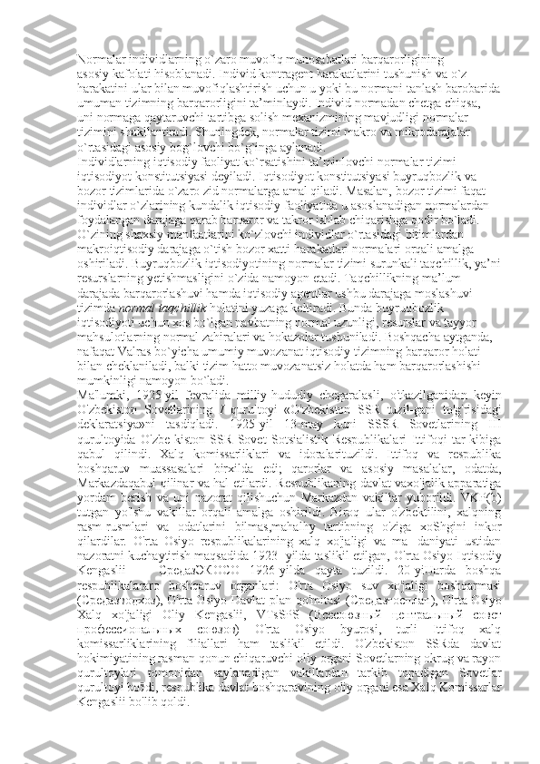 Normalar individlarning o`zaro muvofiq munosabatlari barqarorligining
asosiy kafolati hisoblanadi. Individ kontragent harakatlarini tushunish va o`z
harakatini ular bilan muvofiqlashtirish uchun u yoki bu normani tanlash barobarida
umuman tizimning barqarorligini ta’minlaydi. Individ normadan chetga chiqsa,
uni normaga qaytaruvchi tartibga solish mexanizmining mavjudligi normalar
tizimini shakllantiradi. Shuningdek, normalar tizimi makro va mikrodarajalar
o`rtasidagi asosiy bog`lovchi bo`g`inga aylanadi.
Individlarning iqtisodiy faoliyat ko`rsatishini ta’minlovchi normalar tizimi
iqtisodiyot konstitutsiyasi deyiladi. Iqtisodiyot konstitutsiyasi buyruqbozlik va
bozor tizimlarida o`zaro zid normalarga amal qiladi. Masalan, bozor tizimi faqat
individlar o`zlarining kundalik iqtisodiy faoliyatida u asoslanadigan normalardan
foydalangan darajaga qarab barqaror va takror ishlab chiqarishga qodir bo`ladi.
O`zining shaxsiy manfaatlarini ko`zlovchi individlar o`rtasidagi bitimlardan
makroiqtisodiy darajaga o`tish bozor xatti-harakatlari normalari orqali amalga
oshiriladi. Buyruqbozlik iqtisodiyotining normalar tizimi surunkali taqchillik, ya’ni
resurslarning yetishmasligini o`zida namoyon etadi. Taqchillikning ma’lum
darajada barqarorlashuvi hamda iqtisodiy agentlar ushbu darajaga moslashuvi
tizimda  normal taqchillik  holatini yuzaga keltiradi. Bunda buyruqbozlik
iqtisodiyoti uchun xos bo`lgan navbatning normal uzunligi, resurslar va tayyor
mahsulotlarning normal zahiralari va hokazolar tushuniladi. Boshqacha aytganda,
nafaqat Valras bo`yicha umumiy muvozanat iqtisodiy tizimning barqaror holati
bilan cheklaniladi, balki tizim hatto muvozanatsiz holatda ham barqarorlashishi
mumkinligi namoyon bo`ladi.
Ma'lumki,   1925-yil   fevralida   milliy-hududiy   chegaralasli ,   o'tkazilganidan   keyin
O'zbekiston   Sovetlarining   I   qurultoyi   «O'zbekiston   SSR   tuzil-gani   to'g'risidagi
deklaratsiya»ni   tasdiqladi.   1925-yil   13-may   kuni   SSSR   Sovetlarining   III
qurultoyida   O'zbe-kiston   SSR   Sovet   Sotsialistik   Respublikalari   Ittifoqi   tar-kibiga
qabul   qilindi.   Xalq   komissarliklari   va   idoralarituzildi.   Ittifoq   va   respublika
boshqaruv   muassasalari   birxilda   edi;   qarorlar   va   asosiy   masalalar,   odatda,
Markazdaqabul qilinar va hal etilardi. Respublikaning davlat vaxo'jalik apparatiga
yordam   berish   va   uni   nazorat   qilishuchun   Markazdan   vakillar   yuborildi.   VKP(b)
tutgan   yo'lshu   vakillar   orqali   amalga   oshirildi.   Biroq   ular   o'zbektilini,   xalqning
rasm-rusmlari   va   odatlarini   bilmas,mahalhy   tartibning   o'ziga   xoShgini   inkor
qilardilar.   O'rta   Osiyo   respublikalarining   xalq   xo'jaligi   va   ma-   daniyati   ustidan
nazoratni kuchaytirish maqsadida 1923- yilda taslikil etilgan,  O'rta Osiyo Iqtisodiy
Kengaslii   —   СредазЭКОСО   1926-yilda   qayta   tuzildi.   20-yiUarda   boshqa
respublikalararo   boshqaruv   organlari:   O'rta   Osiyo   suv   xo'jaligi   boshqarmasi
( Средазводхоз ), O'rta Osiyo Davlat  plan qo'mitasi ( Средазгосплан ), O'rta Osiyo
Xalq   xo'jaligi   Oliy   Kengaslii,   VTsSPS   ( Всесоюзный   центральный   совет
профессиональных   союзов )   O'rta   Osiyo   byurosi,   turli   Ittifoq   xalq
komissarliklarining   filiallari   ham   taslikil   etildi.   O'zbekiston   SSRda   davlat
hokimiyatining rasman qonun chiqaruvchi oliy organi Sovetlarning okrug va rayon
qurultoylari   tomonidan   saylanadigan   vakillardan   tarkib   topadigan   Sovetlar
qurultoyi bo'ldi, respublika davlat boshqaravining oliy organi esa Xalq Komissarlar
Kengaslii bo'lib qoldi.  