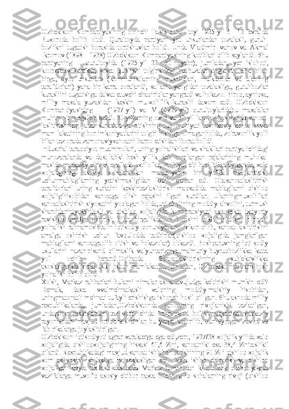 O'zbekiston   Kompartiyasining   birinchi   Ta'sis   qurul-   toyi   1925-yil   6—12-fevralda
Buxoroda   bo'lib   o'tdi.   Quraltoyda   partiyani   yot   unsurlardan   tozalasli,   guruh-
bozlikni   tugatish   borasida   tortishuvlar   bo'ldi.   Unda   Vladimir   Ivanov   va   Akmal
Ikromov  (1898—1938) O'zbekiston Kompartiyasining kotiblari qilib saylandi. Shu
partiyaning   II   qurultoyida   (1925-yil   22—30-noyabr),   jurnladan,   yer   islohoti,
kooperativ   harakat,   sovet   qurilishi   to'g'risidagi   ma'ruzalar   tinglandi.   Shu   bilan
birga,   «yot   unsurlar»   (kommunistlarning   muxoliflari,   mulkdorlar   va   ularning
tarafdorlari)   yana   bir   karra   qoralandi,   saflarni   yangidan   tozalasliga,   guruhbozlar
kurasliini tugatishga da'vat etuvchi chaqiriqlar yangradi va hokazo. Biroq, ayniqsa,
milliy   masala   yuzasidan   keskin   mu-xoliflik   kuraslii   davom   etdi.   O'zbekiston
Kompar-tiyasining   III   (1927-yil)   va   IV   (1929-yil)   qurultoylaridabu   masalalar
muhim o'rin egallab keldi. 20-yillarning oxiri va 30-yil-larning boshlarida sanoat-
laslitirishning   jadal   sur'atlari-ga   o'tishning   tub   mohiyati   texnikaviy   qoloq   sovet
mam-lakatining bor imkoniyatlarini to'g'ri hisobga olmaganholda, zo'ravonlik yo'li
bilan tez orada zamonaviysanoatni barpo etishdan iborat bo'ldi. 
Industrial taraqqiyot muammolari, uning yo'nalishlari va shakllari partiya ichidagi
munozaralarda   va   dast-labki   besh   yillik   deb   nomlangan   rejalarining   muhoka-
masida markaziy o'rinni  egalladi. Ixtiloflar, mohiyat e'ti-bori  bilan aytganda, xalq
xo'jaligining   asosiy   sohalaribilan   madaniyatni   bir   yo'lda   rivojlantirish
uchunmablag'larning   yetishmasligidan   kelib   chiqar   edi.   O'tasanoatlaslitirish
tarafdorlari   uning   sur'atini   keskintezlaslitirish   maqsadida   mablag'larni   qishloq
xo'jaligihisobidan   sanoatga   olish   rejasini   ilgari   surdilar.   Ularningmuxoliflari
sanoatlaslitirish siyosatini yoqlagan holda,uni aholining moddiy ahvolini, turmush
sharoitlariniyaxshilasli   va   qishloq   xo'jaligida   kooperatsiyani   asta-sekin   ixtiyoriy
ravishda   amalga   oshirish   bilan   birgalikdaolib   borishni   taklif   qildilar.   Birinchi
yo'nalish   rahnamosiStalin   iqtisodiy   qonuniyatlarni   inkor   qilib,   sanoat-laslitirishni
amalga   oshirish   uchun   favqulodda   tadbirlar(qishloq   xo'jaligida   jamg'arilgan
mablag'larni   sanoatgaolib   o'tish   va   hokazolar)   o'tkazdi.   Boshqaruvning   iqti-sodiy
usullarini   nazar-pisand   qilmaslik   valyuntarizmga,ma'muriy-buyruqbozlikka   katta
yo'l   ochib   berardi.Oqibatda   Sanoatlaslitirishning   sub'ektivlikka
asoslanganstalincha   usuli  butun  mamlakatda,   jumladan,   O'zbe-kistonda  ham  bosh
yo'nalish bo'lib qoldi. 
Xo'sh,   Markaz   rahbarlari   bularni   nimalar   asosidavujudga   keltirishi   mumkin   edi?
Demak,   dasta   vvalmehnatkasli   xalqning   moddiy-maishiy   hisobidan,
uningmatonatli mehnati tufayli erishishga ishonch hosil qil-gan. Shu asnoda milliy
respublikalarda,   jumladan,O'zbekistonda   sanoatning   rivojlanishi   tezlatilgan,
undagibor   resurslardan   tez   vaqt   ichida   bahramand   bo'lishmaqsadida   markaziy
rayonlardan   mavjud   ortiqchaishchilar   bu   yerga   keltirilib,   qurilayotgan   zavod   va
fab-rikalarga joylaslitirilgan. 
O'zbekiston iqtisodiyoti agrar xarakterga ega edi,zero, 1927/28-xo'jalik yilida xalq
xo'jaligida   qishloqxo'jaligining   hissasi   61,6   %ni,   sanoatniki   esa   38,4   %nitaslikil
qilardi. Respublikadagi mavjud sanoat ishlabchiqarishining 90 % i qishloq xo'jalik
xom   asliyosini   ish-lasliga   ixtisoslasligan   edi.   Paxta   ishlab   chiqarish   va   qishloq
xo'jaligini   qayta   tik-lasli   dasturida   Markaz   tomonidan   ko'ndalang   qilibqo'yilgan
vazifalarga   muvofiq   asosiy   e'tibor   paxta   bilanbog'liq   sohalarning   rivoji   (qishloq 