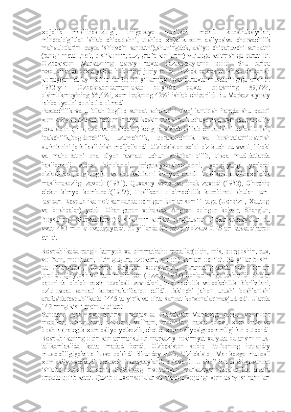 xo'jalik   masliinasozli-gi,   irrigatsiya   qurilishi,   metall   konstruksiyalar,
mineralo'g'itlar   ishlab   chiqarishni,   qishloq   xo'jalik   xom   asliyosiva   chorvachilik
mahsulotlarini   qayta   ishlovchi   sanoatni),shuningdek,   asliyo   chiqaruvchi   sanoatni
(rangli metall,neft, tosliko'mir, tuz, grafit konlarini) vujudga keltirish-ga qaratildi.
O'zbekiston   Markazning   asosiy   paxta   bazasigaaylanib   qoldi.   Shu   tariqa
respublikada  paxta  yakka-hokimligi   joriy  etildi.  O'zbek   paxtasini  ishlab   chiqarish
ko'paygani   tufayli   sobiq   Ittifoq   30-yillarning   boshidapaxta   mustaqilligiga   erishdi.
1932-yili   O'zbekistondamamlakat   bo'yicha   paxta   tolasining   89,7%i,
o'simlikmoyining 56,4%i, xom ipakning 42%i ishlab chiqarildi.Bu Markaz siyosiy
rahbariyatini qoniqtira olmadi. 
Paxtachilik   va   u   bilan   bog'liq   sanoat   sohalarini   rivoj-lantirish   hamda   shu   qatori
xom asliyo bazasini hartomonlama keskin ravishda kuchaytirish, ayniqsa,mahalliy
resurslarni (mis, azot va boshqalar) keng ra-vishda ishlab chiqarishni tezlaslitirish,
ipakchilik,bog'dorchilik,   uzumchilik,   qorako'lchilik   va   boshqalarnio'stirish
sur'atlarini jadallaslitirish mo'ljallandi. O'zbekiston  xalqi  o'z kuch-qu vvati, idroki
va   maho-ratini   ona   diyor   ravnaqi   uchun   safarbar   qilib,   qisqa   mud-datlarda
hasliamatli   sanoat   binolarini,   irrigatsiyainshootlarini,   yangi-yangi   yerlarni
o'zlaslitirar,   bog'-rog'lar   va   shu   kabilarni   bunyod   etardi.   Toslikent   qishloqxo'jalik
masliinasozligi   zavodi   (1931),   Quvasoy   sementva   ohak   zavodi   (1932),   Chirchiq
elektr   kimyo   kombinati(1937),   Toslikent   to'qimachilik   kombinati   shular   jum-
lasidan. Respublika neft sanoatida ochilgan konlar soni11 taga (Uchqizil, Xautog'
va   boshqalar)   yetdi.   Ohan-garon   vohasida   Angren   qo'ng'ir   ko'mir,   Sharg'un,
Boysuntog'   (Surxondaryo)   tosliko'mir   konlari   ishgatushdi.   Elektr   stansiyalari   qu
vvati 482 mln kilovattgayetdi. 30-yillarda Chirchiq-Bo'zsuv GESlari kaskadibarpo
etildi.
Respublikada   rangli   kamyob  va   qimmatbaho  metallar(oltin,   mis,   qo'rg'oshin,   rux,
volfram, molibden,  oltin-gugurt, ozokerit, simob)   konlari   ochildi. 30-yillar   boshi-
da   Ohangaron,   Chirchiq   daryolari   vodiylarida,   Quramatog'larida   oltin   konlari
topildi. Qo'ytosh volfram-molib-den (Jizzax, 1937) konlari ishga tushirildi. Shular
qatori-da   o'nlab   paxta   tozalasli   zavodlari,   to'qimachilik   vaipakchilik   fabrikalari,
oziq-ovqat   sanoati   korxonalaribarpo   etildi.   Ikkinchi   jahon   urushi   boshlanishi
arafasidarespublikada 1445 ta yirik va o'rta sanoat  korxonalarimavjud edi. Ularda
142 ming kishi mehnat qilardi. 
Sanoatni   jadal   rivojlantirish   natijasida   O'zbekistonMarkazga   rangli   va   nodir
metallar,   oltingugurt,   ozokerit,   volfram,   molibden,   paxta   tolasi,   xom   ipak   va
boshqastrategik xom asliyo yetkazib, chet el xom asliyosigaqaramligidan qutqardi.
Respublikaning oltin konlarimahsuloti markaziy hokimiyat valyuta balansini mus-
talikamlaslida   katta   madad   berdi.   O'zbekiston   sobiq   Ittifoqning   iqtisodiy
mustaqilligigakatta   hissa   qo'shdi.   Shunday   qilib,   O'zbekiston   Mar-kazga   muttasil
xom asliyo yetkazib beruvchi bazagaaylanib qolaverdi. U aholi jon boshiga sanoat
ishlabchiqarishida   sobiq   SSSRning   rivojlangan   markaziymintaqalaridan   ancha
orqada qolib ketdi. Qazib oluvchisohalar va qishloq xo'jaligi xom asliyosi hajmlari 