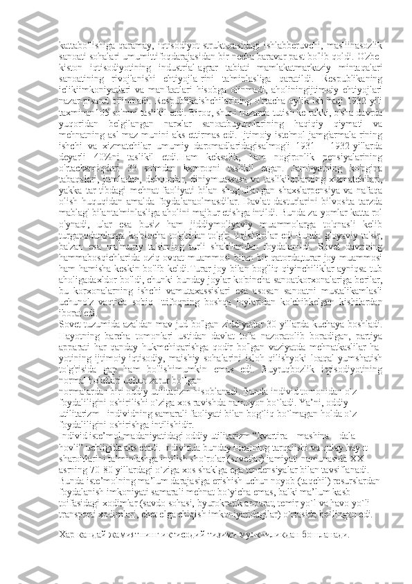 kattabo'lishiga   qaramay,   iqtisodiyot   strukturasidagi   ishlabberuvchi,  masliinasozlik
sanoati sohalari umumittifoqdarajasidan bir necha baravar past bo'lib qoldi. O'zbe-
kiston   iqtisodiyotining   industrial-agrar   tabiati   mamlakatmarkaziy   mintaqalari
sanoatining   rivojlanishi   ehtiyojla-rini   ta'minlasliga   qaratildi.   Respublikaning
iclikiimkoniyatlari   va   manfaatlari   hisobga   olinmadi,   aholiningijtimoiy   ehtiyojlari
nazar-pisand   qilinmadi.  Respublikaishchilarining  o'rtacha  oylik ish  haqi   1932-yili
taxminan105 so'mni taslikil etdi. Biroq, shuni nazarda tutish ke-rakki, o'sha davrda
yuqoridan   belgilangan   narxlar   sanoatbuyumlarining   haqiqiy   qiymati   va
mehnatning asl  maz-munini  aks ettirmas edi. Ijtimoiy iste'mol  jamg'armala-rining
ishchi   va   xizmatchilar   umumiy   daromadlaridagisalmog'i   1931   —1932-yillarda
deyarli   40%ni   taslikil   etdi.Ham   keksalik,   ham   nogironlik   pensiyalarining
o'rtachamiqdori   33   so'mdan   kamroqni   taslikil   etgan.   Jami-yatning   ko'pgina
tabaqalari,   jumladan,   dehqonlar,   diniymuassasa   va   taslikilotlarning   xizmatchilari,
yakka   tar-tibdagi   mehnat   faoliyati   bilan   shug'ullangan   shaxslarpensiya   va   nafaqa
olish   huquqidan   amalda   foydalanaolmasdilar.   Davlat   dasturlarini   bilvosita   tarzda
mablag' bilanta'minlasliga aholini majbur etishga intildi. Bunda za-yomlar katta rol
o'ynadi,   ular   esa   busiz   ham   jiddiymoliyaviy   muammolarga   to'qnasli   kelib
turganodamlarga   ko'pincha   to'g'ridan-to'g'ri   tiqishtirilar   edi.Bunda   g'oyaviy   ta'sir,
ba'zan   esa   ma'muriy   ta'sirning   turli   shakllaridan   foydalanildi.   Sovet   davrining
hammabosqichlarida oziq-ovqat  muammosi bilan bir qatorda,turar joy muammosi
ham hamisha keskin bo'lib keldi.Turar joy bilan bog'liq qiyinchiliklar ayniqsa tub
aholigadaxldor bo'ldi, chunki bunday joylar ko'pincha sanoatkorxonalariga berilar,
bu   korxonalarning   ishchi   vamutaxassislari   esa   asosan   sanoatni   mustalikamlasli
uchuno'z   vaqtida   sobiq   Ittifoqning   boshqa   joylaridan   ko'chibkelgan   kishilardan
iborat edi. 
Sovet tuzumida azaldan mav-jud bo'lgan ziddiyatlar 30-yillarda kuchaya boshladi.
Hayotning   barcha   tomonlari   ustidan   davlat   to'la   nazoratolib   boradigan,   partiya
apparati   har   qanday   hukmchiqarishga   qodir   bo'lgan   vaziyatda   mehnatkaslilar   ha-
yotining   ijtimoiy-iqtisodiy,   maishiy   sohalarini   isloh   qilishyoki   loaqal   yumshatish
to'g'risida   gap   ham   bo'lishimumkin   emas   edi.   Buyruqbozlik   iqtisodiyotining
normal holatlari uchun zarur bo`lgan
normalardan biri oddiy utilitarizm hisoblanadi. Bunda individ tomonidan o`z
foydaliligini oshirilishi o`ziga xos ravishda namoyon bo`ladi. Ya’ni,  oddiy
utilitarizm  - individning samarali faoliyati bilan bog`liq bo`lmagan holda o`z
foydaliligini oshirishga intilishidir.
Individ iste’mol madaniyatidagi oddiy utilitarizm “kvartira – mashina – dala
hovli” uchligida aks etadi. Individda bunday idealning tarqalishi va qulay hayot
sharoitlarini ta’minlashga intilish sho`rolar (sovetlar) jamiyati namunasida XX
asrning 70-80-yillardagi o`ziga xos shaklga ega tendensiyalar bilan tavsiflanadi.
Bunda iste’molning ma’lum darajasiga erishish uchun noyob (taqchil) resurslardan
foydalanish imkoniyati samarali mehnat bo`yicha emas, balki ma’lum kasb
toifasidagi xodimlar (savdo sohasi, byurokratik apparat, temir yo`l va havo yo`li
transporti xodimlari, chet elga chiqish imkoniyatidagilar) o`rtasida bo`lingan edi.
Хар кандай жамиятнинг иктисодий тизими мулкчиликдан бошланади. 