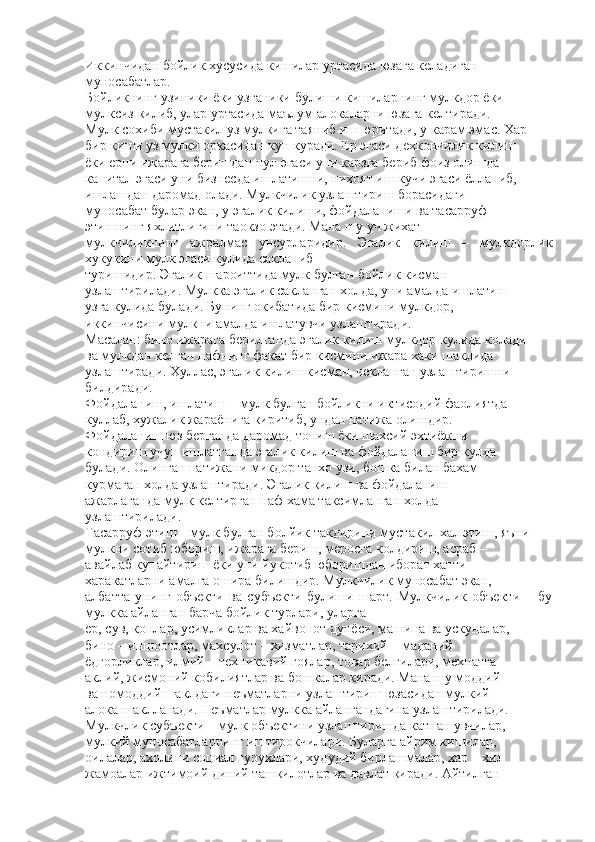 Иккинчидан бойлик хусусида кишилар уртасида юзага келадиган
муносабатлар.
Бойликнинг узиники ёки узганики булиши кишиларнинг мулкдор ёки
мулксиз килиб, улар уртасида маълум алокаларни юзага келтиради.
Мулк сохиби мустакил уз мулкига таяниб иш юритади, у карам эмас. Хар
бир киши уз мулки оркасидан кун куради. Ер эгаси дехкончилик килиш
ёки ерни ижарага беришдан пул эгаси уни карзга бериб фоиз олишда
капитал эгаси уни бизнесда ишлатишни, нихоят иш кучи эгаси ёлланиб,
ишлашдан даромад олади. Мулкчилик узлаштириш борасидаги
муносабат булар экан, у эгалик килиши, фойдаланиши ва тасарруф
этишнинг яхлитлигини таокзо этади. Мана шу уч жихат
мулкчиликнинг   ажралмас   унсурларидир.   Эгалик   килиш   –   мулкдорлик
хукукини мулк эгаси кулида сакланиб
туришидир. Эгалик шароиттида мулк булган бойлик кисман
узлаштирилади. Мулкка эгалик сакланган холда, уни амалда ишлатиш
узга кулида булади. Бунинг окибатида бир кисмини мулкдор,
иккинчисини мулкни амалда ишлатувчи узлаштиради.
Масалан: бино ижарага берилганда эгалик килиш мулкдор кулида колади
ва мулкдан келган нафнинг факат бир кисмини ижара хаки шаклида
узлаштиради. Хуллас, эгалик килиш кисман, чекланган узлаштиришни
билдиради.
Фойдаланиш, ишлатиш – мулк булган бойликни иктисодий фаолиятда
куллаб, хужалик жараёнига киритиб, ундан натижа олишдир.
Фойдаланиш юз берганда даромад топиш ёки шахсий эхтиёжни
кондириш учун ишлатганда эгалик килиш ва фойдаланиш бир кулда
булади. Олинган натижани микдор танхо узи, бошка билан бахам
курмаган холда узлаштиради. Эгалик килиш ва фойдаланиш
ажарлаганда мулк келтирган наф хама таксимланган холда
узлаштирилади.
Тасарруф этиш – мулк булган болйик такдирини мустакил хал этиш, яъни
мулкни сотиб юбориш, ижарага бериш, меросга колдириш, асраб –
авайлаб купайтириш ёки уни йукотиб юборишдан иборат хатти –
харакатларни амалга ошира билишдир. Мулкчилик муносабат экан,
албатта   унинг   объекти   ва   субъекти   булиши   шарт.   Мулкчилик   объекти   –   бу
мулкка айланган барча бойлик турлари, уларга
ер, сув, конлар, усимликлар ва хайвонот дунёси, машина ва ускуналар,
бино – иншоотлар, махсулот – хизматлар, тарихий – маданий
ёдгорликлар, илмий – техникавий гоялар, товар белгилари, мехнатга
аклий, жисмоний кобилиятлар ва бошкалар киради. Мана шу моддий
ва номоддий шаклдаги неъматларни узлаштириш юзасидан мулкий
алока шаклланади. Неъматлар мулкка айлангандагина узлаштирилади.
Мулкчлик субъекти – мулк объектини узлаштиришда катнашувчилар,
мулкий муносабатларнинг иштирокчилари. Буларга айрим кишилар,
оилалар, ахолини социал гурухлари, худудий бирлашмалар, хар – хил
жамоалар ижтимоий диний ташкилотлар ва давлат киради. Айтилган 