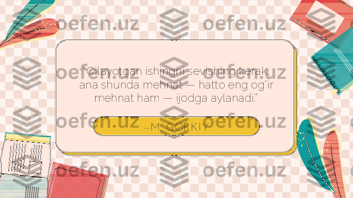 — M. GOR K I Y“ Qilayotgan ishingni sevishing kerak, 
ana shunda mehnat — hatto eng og‘ir 
mehnat ham — ijodga aylanadi.” 